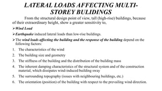 LATERAL LOADS AFFECTING MULTI-
STOREY BULIDINGS
From the structural design point of view, tall (high-rise) buildings, because
of their extraordinary height, show a greater sensitivity to,
Wind Load
Earthquake induced lateral loads than low-rise buildings.
The wind loads affecting the building and the response of the building depend on the
following factors:
1. The characteristics of the wind
2. The building size and geometry
3. The stiffness of the building and the distribution of the building mass
4. The inherent damping characteristics of the structural system and of the construction
material, which dissipates wind-induced building sway
5. The surrounding topography (issues with neighbouring buildings, etc.)
6. The orientation (position) of the building with respect to the prevailing wind direction.
 