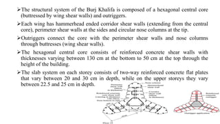 The structural system of the Burj Khalifa is composed of a hexagonal central core
(buttressed by wing shear walls) and outriggers.
Each wing has hammerhead ended corridor shear walls (extending from the central
core), perimeter shear walls at the sides and circular nose columns at the tip.
Outriggers connect the core with the perimeter shear walls and nose columns
through buttresses (wing shear walls).
The hexagonal central core consists of reinforced concrete shear walls with
thicknesses varying between 130 cm at the bottom to 50 cm at the top through the
height of the building.
The slab system on each storey consists of two-way reinforced concrete flat plates
that vary between 20 and 30 cm in depth, while on the upper storeys they vary
between 22.5 and 25 cm in depth.
 