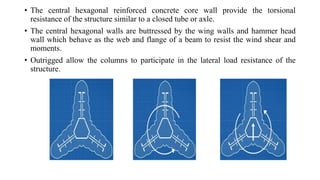 • The central hexagonal reinforced concrete core wall provide the torsional
resistance of the structure similar to a closed tube or axle.
• The central hexagonal walls are buttressed by the wing walls and hammer head
wall which behave as the web and flange of a beam to resist the wind shear and
moments.
• Outrigged allow the columns to participate in the lateral load resistance of the
structure.
 