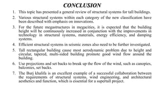 CONCLUSION
1. This topic has presented a general review of structural systems for tall buildings.
2. Various structural systems within each category of the new classification have
been described with emphasis on innovations.
3. For the future megastructures in megacities, it is expected that the building
height will be continuously increased in conjunction with the improvements in
technology in structural systems, materials, energy efficiency, and damping
systems.
4. Efficient structural systems in seismic zones also need to be further investigated.
5. Tall rectangular building cause most aerodynamic problem due to height and
circular, tapered, multi-sided building promote good wind flow around the
building.
6. Use projections and set backs to break up the flow of the wind, such as canopies,
balconies, set backs.
7. The Burj khalifa is an excellent example of a successful collaboration between
the requirements of structural systems, wind engineering, and architectural
aesthetics and function, which is essential for a supertall project.
 