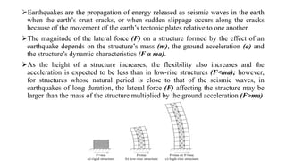 Earthquakes are the propagation of energy released as seismic waves in the earth
when the earth’s crust cracks, or when sudden slippage occurs along the cracks
because of the movement of the earth’s tectonic plates relative to one another.
The magnitude of the lateral force (F) on a structure formed by the effect of an
earthquake depends on the structure’s mass (m), the ground acceleration (a) and
the structure’s dynamic characteristics (F α ma).
As the height of a structure increases, the flexibility also increases and the
acceleration is expected to be less than in low-rise structures (F<ma); however,
for structures whose natural period is close to that of the seismic waves, in
earthquakes of long duration, the lateral force (F) affecting the structure may be
larger than the mass of the structure multiplied by the ground acceleration (F>ma)
 