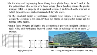 In the structural engineering beam theory term, plastic hinge, is used to describe
the deformation of a section of a beam where plastic bending occurs. the plastic
moment (Mp) is a property of a structural section. It is defined as the moment at
which the entire cross section has reached its yield stress.
In the structural design of reinforced concrete rigid frames, it is necessary to
design the columns to be stronger than the beams so that plastic hinges can be
formed in the beams.
Rigid frame systems efficiently and economically provide sufficient stiffness to
resist wind and earthquake induced lateral loads in buildings of up to about 25
storeys.
The 21-storey, 94 m high Lever House (New York, 1952)Rigid frame system
 