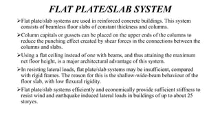 FLAT PLATE/SLAB SYSTEM
Flat plate/slab systems are used in reinforced concrete buildings. This system
consists of beamless floor slabs of constant thickness and columns.
Column capitals or gussets can be placed on the upper ends of the columns to
reduce the punching effect created by shear forces in the connections between the
columns and slabs.
Using a flat ceiling instead of one with beams, and thus attaining the maximum
net floor height, is a major architectural advantage of this system.
In resisting lateral loads, flat plate/slab systems may be insufficient, compared
with rigid frames. The reason for this is the shallow-wide-beam behaviour of the
floor slab, with low flexural rigidity.
Flat plate/slab systems efficiently and economically provide sufficient stiffness to
resist wind and earthquake induced lateral loads in buildings of up to about 25
storyes.
 