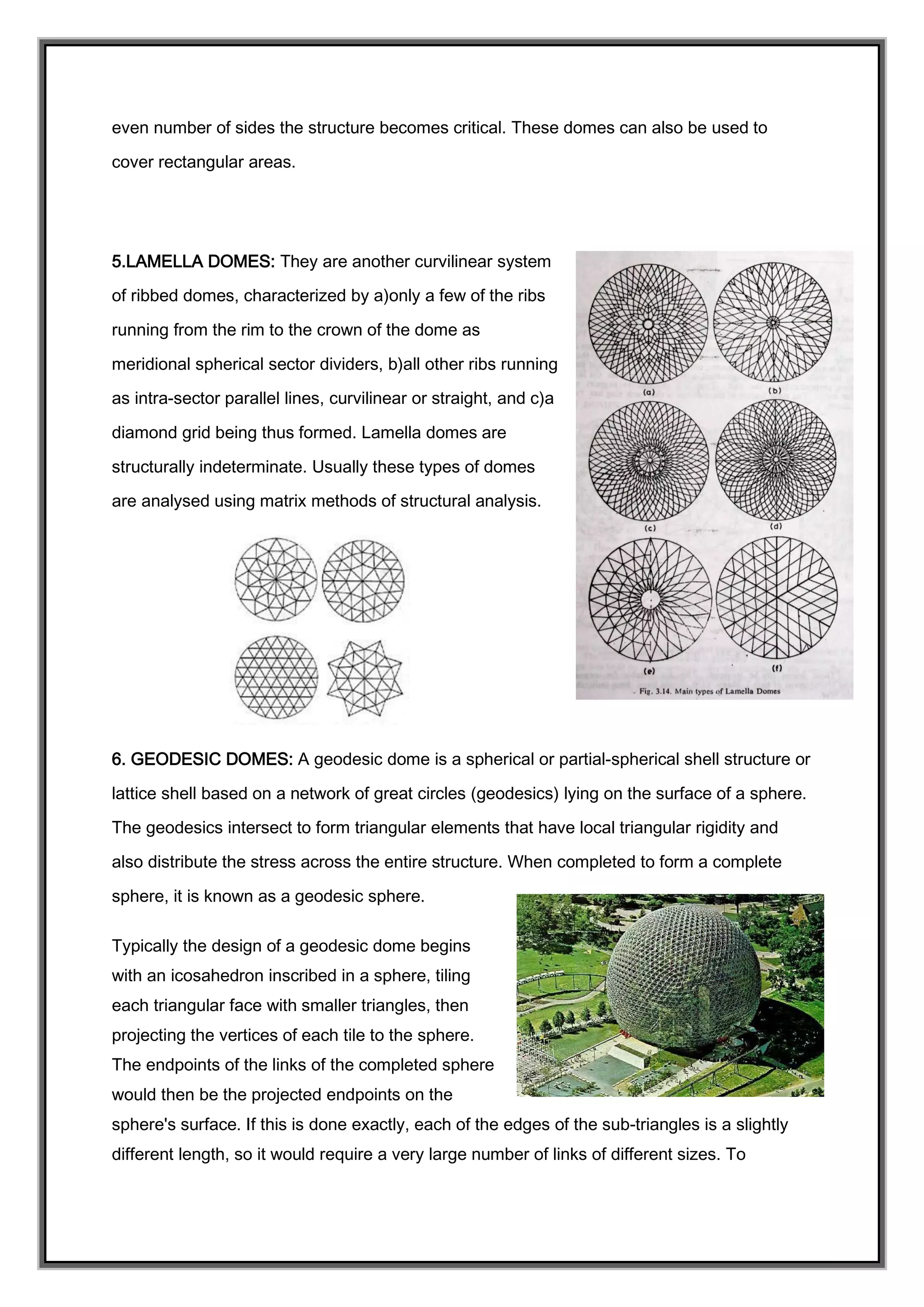 even number of sides the structure becomes critical. These domes can also be used to
cover rectangular areas.
5.LAMELLA DOMES: They are another curvilinear system
of ribbed domes, characterized by a)only a few of the ribs
running from the rim to the crown of the dome as
meridional spherical sector dividers, b)all other ribs running
as intra-sector parallel lines, curvilinear or straight, and c)a
diamond grid being thus formed. Lamella domes are
structurally indeterminate. Usually these types of domes
are analysed using matrix methods of structural analysis.
6. GEODESIC DOMES: A geodesic dome is a spherical or partial-spherical shell structure or
lattice shell based on a network of great circles (geodesics) lying on the surface of a sphere.
The geodesics intersect to form triangular elements that have local triangular rigidity and
also distribute the stress across the entire structure. When completed to form a complete
sphere, it is known as a geodesic sphere.
Typically the design of a geodesic dome begins
with an icosahedron inscribed in a sphere, tiling
each triangular face with smaller triangles, then
projecting the vertices of each tile to the sphere.
The endpoints of the links of the completed sphere
would then be the projected endpoints on the
sphere's surface. If this is done exactly, each of the edges of the sub-triangles is a slightly
different length, so it would require a very large number of links of different sizes. To
 