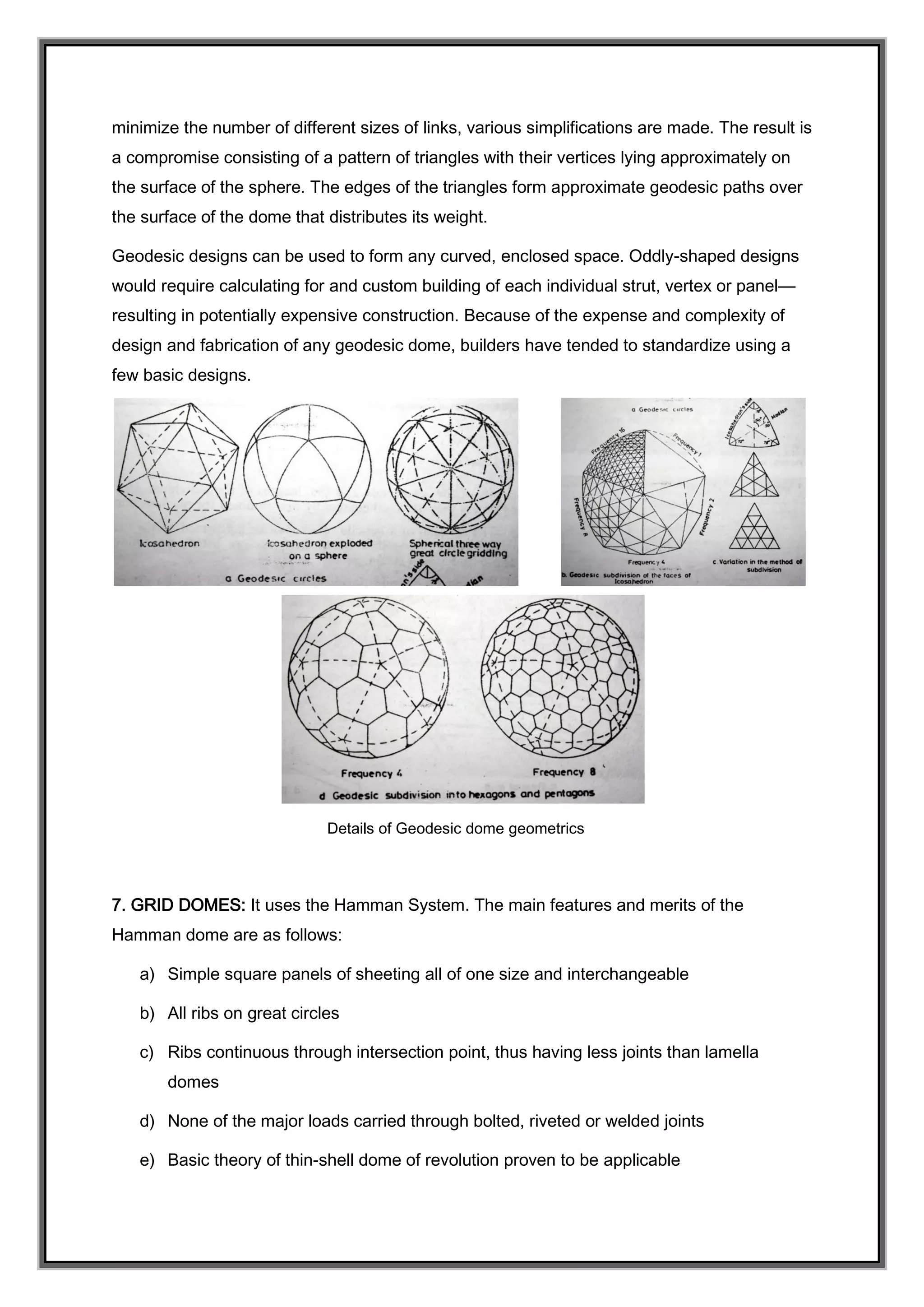 minimize the number of different sizes of links, various simplifications are made. The result is
a compromise consisting of a pattern of triangles with their vertices lying approximately on
the surface of the sphere. The edges of the triangles form approximate geodesic paths over
the surface of the dome that distributes its weight.
Geodesic designs can be used to form any curved, enclosed space. Oddly-shaped designs
would require calculating for and custom building of each individual strut, vertex or panel—
resulting in potentially expensive construction. Because of the expense and complexity of
design and fabrication of any geodesic dome, builders have tended to standardize using a
few basic designs.
Details of Geodesic dome geometrics
7. GRID DOMES: It uses the Hamman System. The main features and merits of the
Hamman dome are as follows:
a) Simple square panels of sheeting all of one size and interchangeable
b) All ribs on great circles
c) Ribs continuous through intersection point, thus having less joints than lamella
domes
d) None of the major loads carried through bolted, riveted or welded joints
e) Basic theory of thin-shell dome of revolution proven to be applicable
 