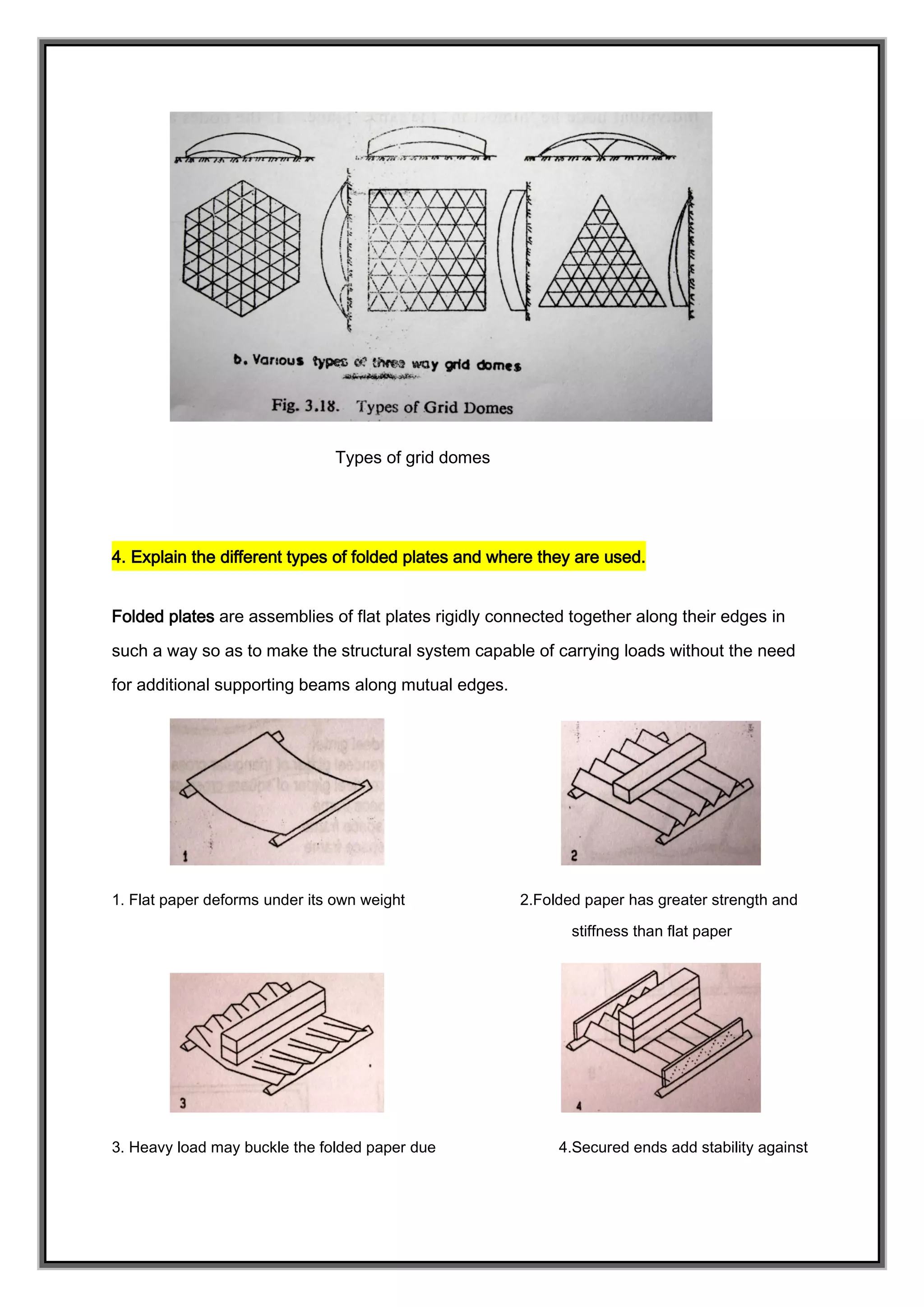 Types of grid domes
4. Explain the different types of folded plates and where they are used.
Folded plates are assemblies of flat plates rigidly connected together along their edges in
such a way so as to make the structural system capable of carrying loads without the need
for additional supporting beams along mutual edges.
1. Flat paper deforms under its own weight 2.Folded paper has greater strength and
stiffness than flat paper
3. Heavy load may buckle the folded paper due 4.Secured ends add stability against
 