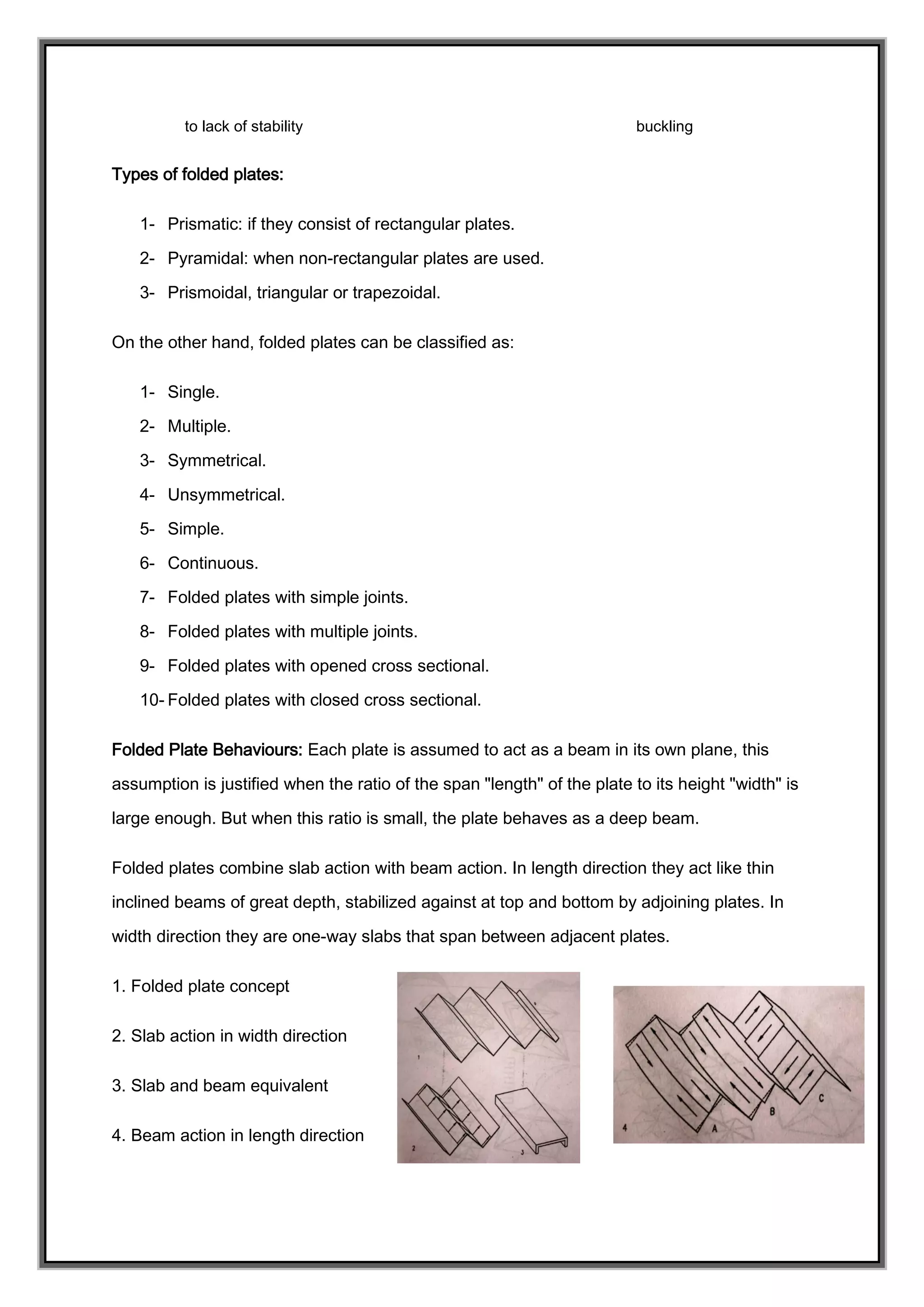 to lack of stability buckling
Types of folded plates:
1- Prismatic: if they consist of rectangular plates.
2- Pyramidal: when non-rectangular plates are used.
3- Prismoidal, triangular or trapezoidal.
On the other hand, folded plates can be classified as:
1- Single.
2- Multiple.
3- Symmetrical.
4- Unsymmetrical.
5- Simple.
6- Continuous.
7- Folded plates with simple joints.
8- Folded plates with multiple joints.
9- Folded plates with opened cross sectional.
10- Folded plates with closed cross sectional.
Folded Plate Behaviours: Each plate is assumed to act as a beam in its own plane, this
assumption is justified when the ratio of the span "length" of the plate to its height "width" is
large enough. But when this ratio is small, the plate behaves as a deep beam.
Folded plates combine slab action with beam action. In length direction they act like thin
inclined beams of great depth, stabilized against at top and bottom by adjoining plates. In
width direction they are one-way slabs that span between adjacent plates.
1. Folded plate concept
2. Slab action in width direction
3. Slab and beam equivalent
4. Beam action in length direction
 