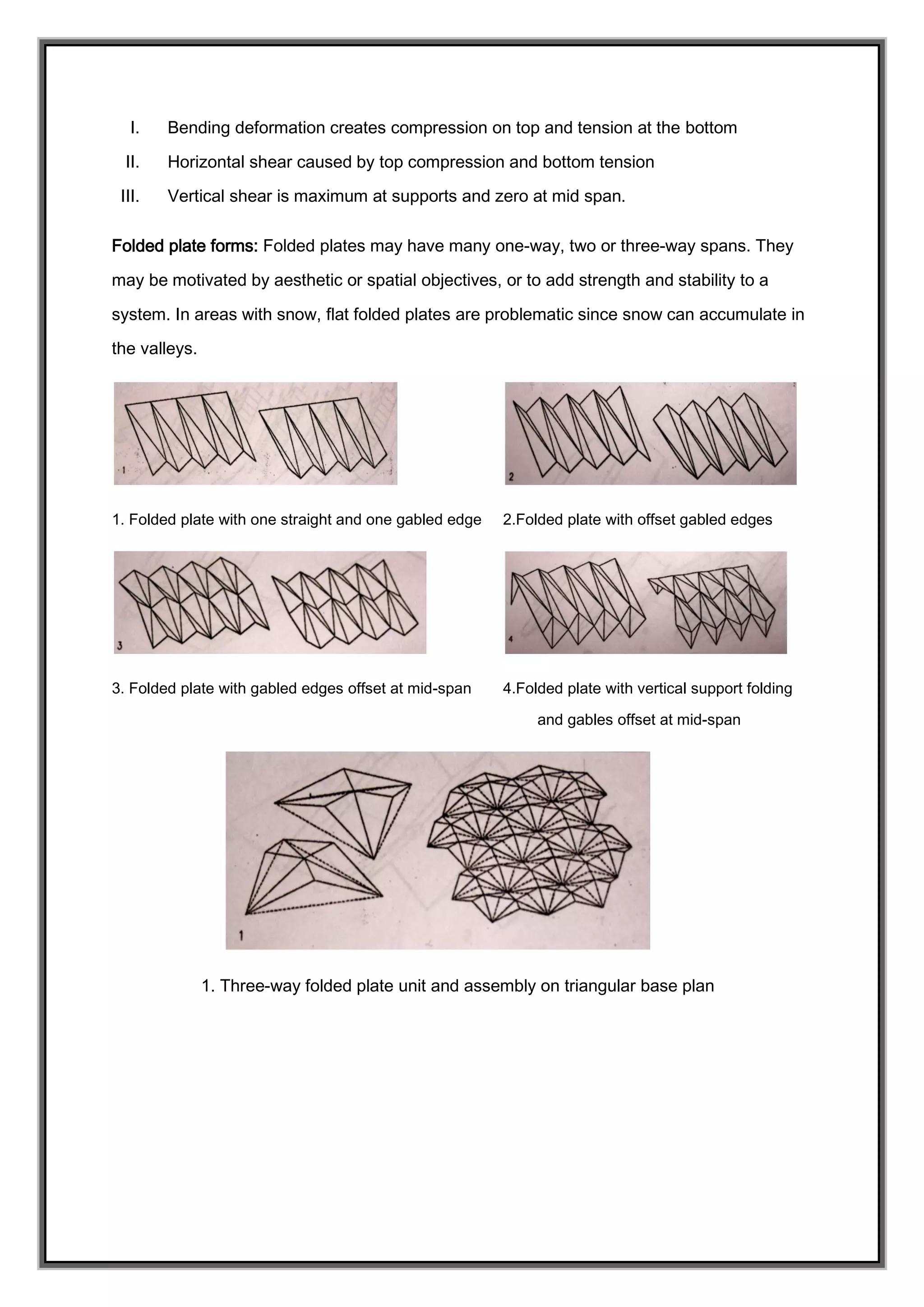 I. Bending deformation creates compression on top and tension at the bottom
II. Horizontal shear caused by top compression and bottom tension
III. Vertical shear is maximum at supports and zero at mid span.
Folded plate forms: Folded plates may have many one-way, two or three-way spans. They
may be motivated by aesthetic or spatial objectives, or to add strength and stability to a
system. In areas with snow, flat folded plates are problematic since snow can accumulate in
the valleys.
1. Folded plate with one straight and one gabled edge 2.Folded plate with offset gabled edges
3. Folded plate with gabled edges offset at mid-span 4.Folded plate with vertical support folding
and gables offset at mid-span
1. Three-way folded plate unit and assembly on triangular base plan
 