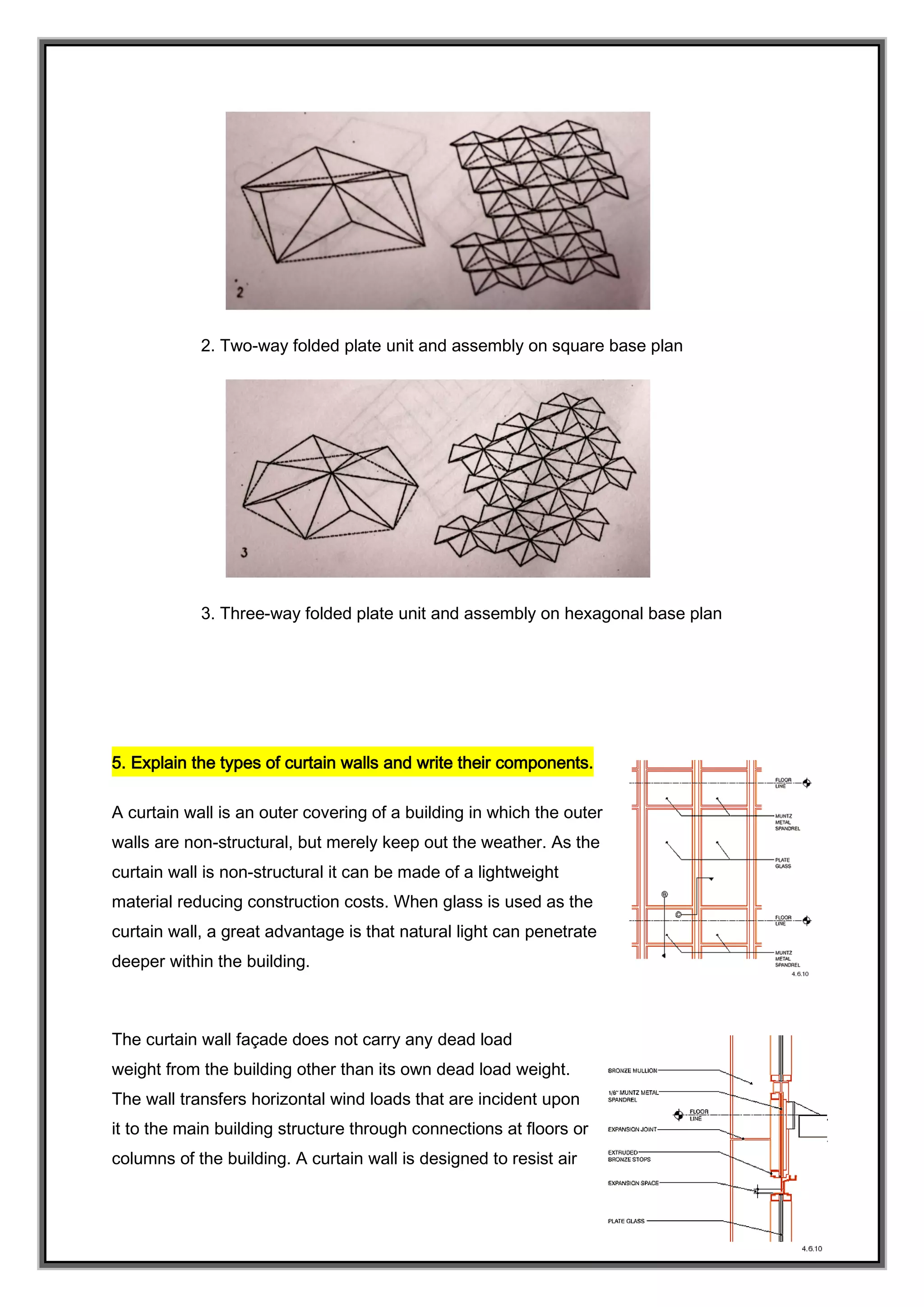 2. Two-way folded plate unit and assembly on square base plan
3. Three-way folded plate unit and assembly on hexagonal base plan
5. Explain the types of curtain walls and write their components.
A curtain wall is an outer covering of a building in which the outer
walls are non-structural, but merely keep out the weather. As the
curtain wall is non-structural it can be made of a lightweight
material reducing construction costs. When glass is used as the
curtain wall, a great advantage is that natural light can penetrate
deeper within the building.
The curtain wall façade does not carry any dead load
weight from the building other than its own dead load weight.
The wall transfers horizontal wind loads that are incident upon
it to the main building structure through connections at floors or
columns of the building. A curtain wall is designed to resist air
 