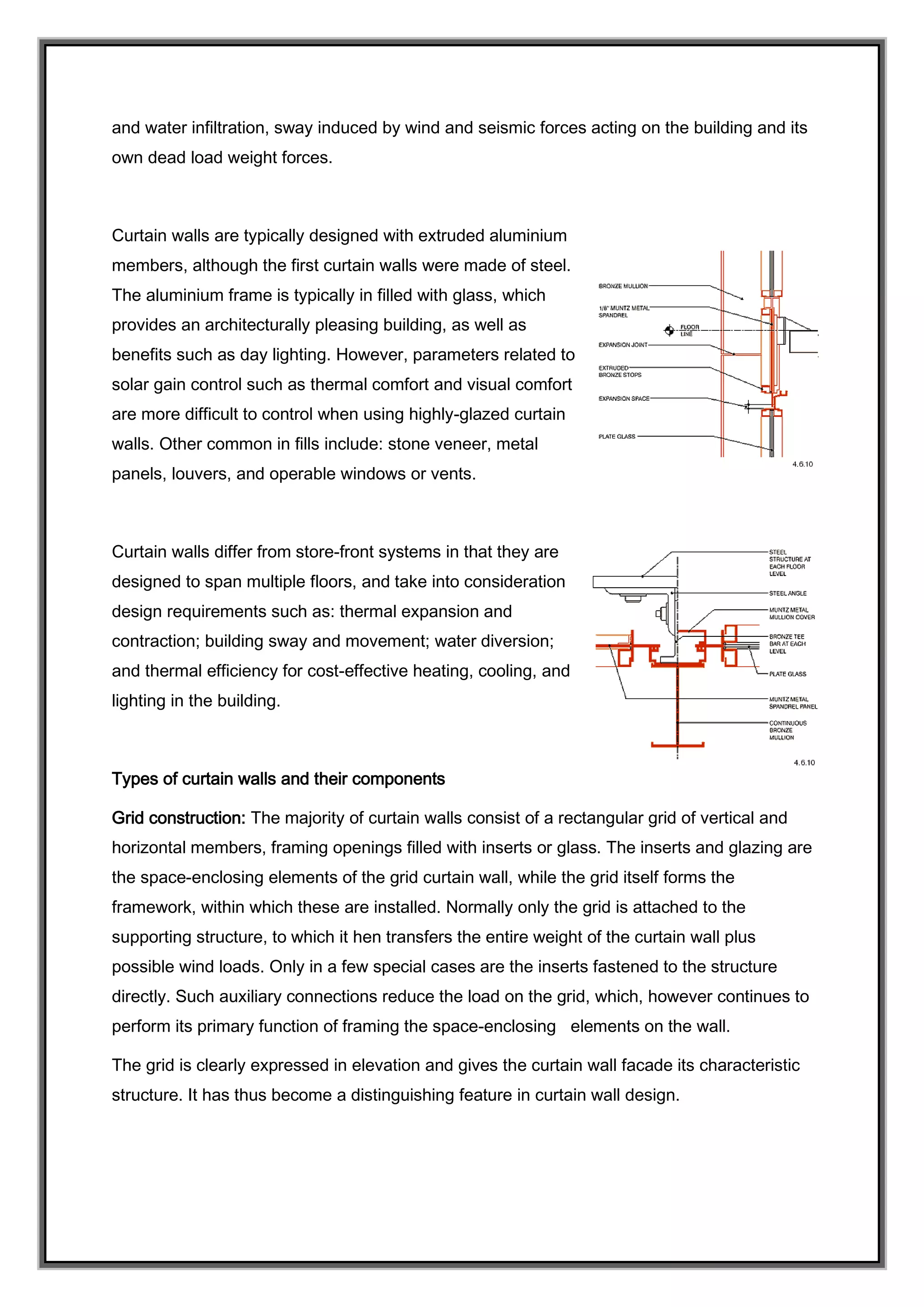 and water infiltration, sway induced by wind and seismic forces acting on the building and its
own dead load weight forces.
Curtain walls are typically designed with extruded aluminium
members, although the first curtain walls were made of steel.
The aluminium frame is typically in filled with glass, which
provides an architecturally pleasing building, as well as
benefits such as day lighting. However, parameters related to
solar gain control such as thermal comfort and visual comfort
are more difficult to control when using highly-glazed curtain
walls. Other common in fills include: stone veneer, metal
panels, louvers, and operable windows or vents.
Curtain walls differ from store-front systems in that they are
designed to span multiple floors, and take into consideration
design requirements such as: thermal expansion and
contraction; building sway and movement; water diversion;
and thermal efficiency for cost-effective heating, cooling, and
lighting in the building.
Types of curtain walls and their components
Grid construction: The majority of curtain walls consist of a rectangular grid of vertical and
horizontal members, framing openings filled with inserts or glass. The inserts and glazing are
the space-enclosing elements of the grid curtain wall, while the grid itself forms the
framework, within which these are installed. Normally only the grid is attached to the
supporting structure, to which it hen transfers the entire weight of the curtain wall plus
possible wind loads. Only in a few special cases are the inserts fastened to the structure
directly. Such auxiliary connections reduce the load on the grid, which, however continues to
perform its primary function of framing the space-enclosing elements on the wall.
The grid is clearly expressed in elevation and gives the curtain wall facade its characteristic
structure. It has thus become a distinguishing feature in curtain wall design.
 