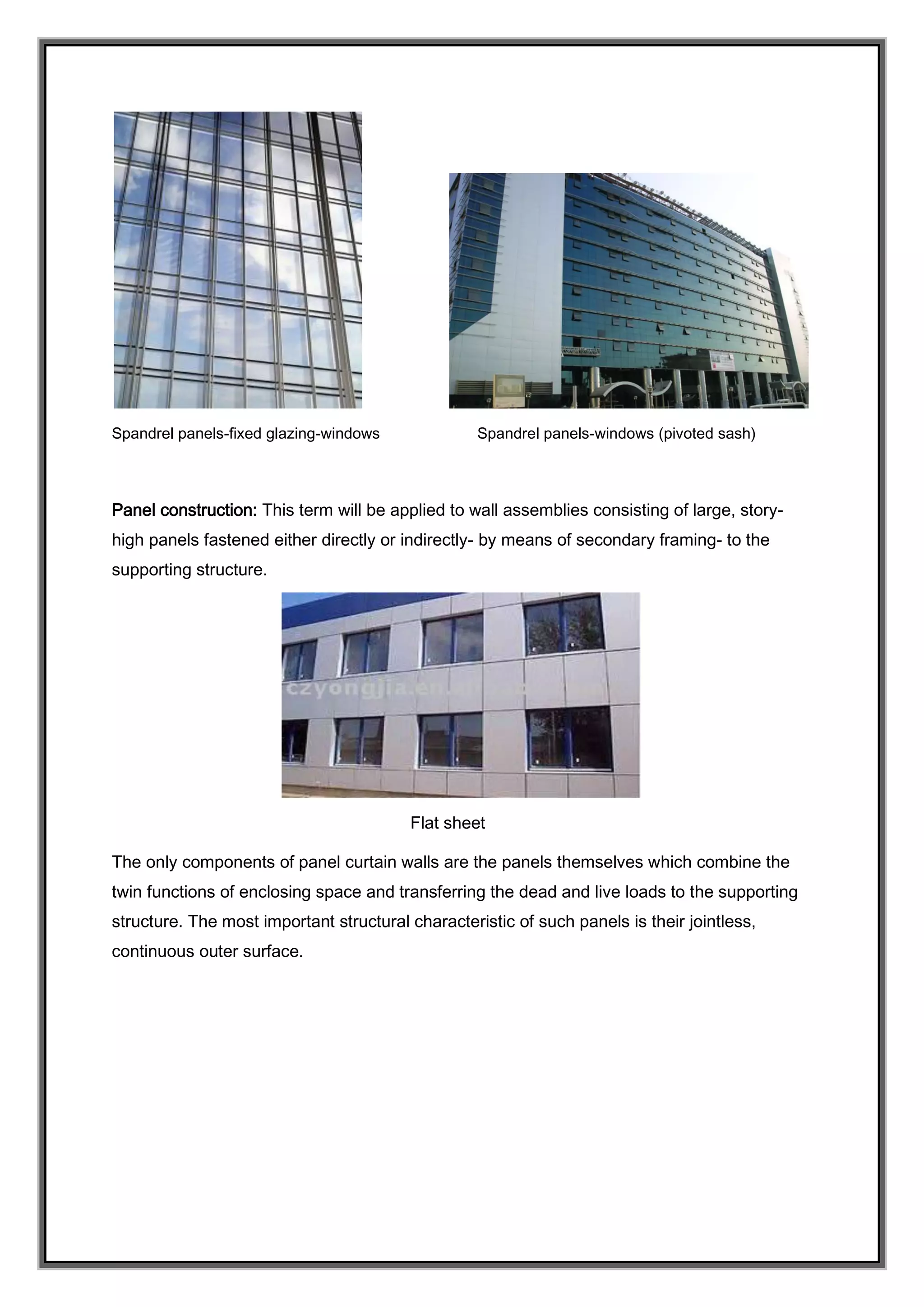 Spandrel panels-fixed glazing-windows Spandrel panels-windows (pivoted sash)
Panel construction: This term will be applied to wall assemblies consisting of large, story-
high panels fastened either directly or indirectly- by means of secondary framing- to the
supporting structure.
Flat sheet
The only components of panel curtain walls are the panels themselves which combine the
twin functions of enclosing space and transferring the dead and live loads to the supporting
structure. The most important structural characteristic of such panels is their jointless,
continuous outer surface.
 