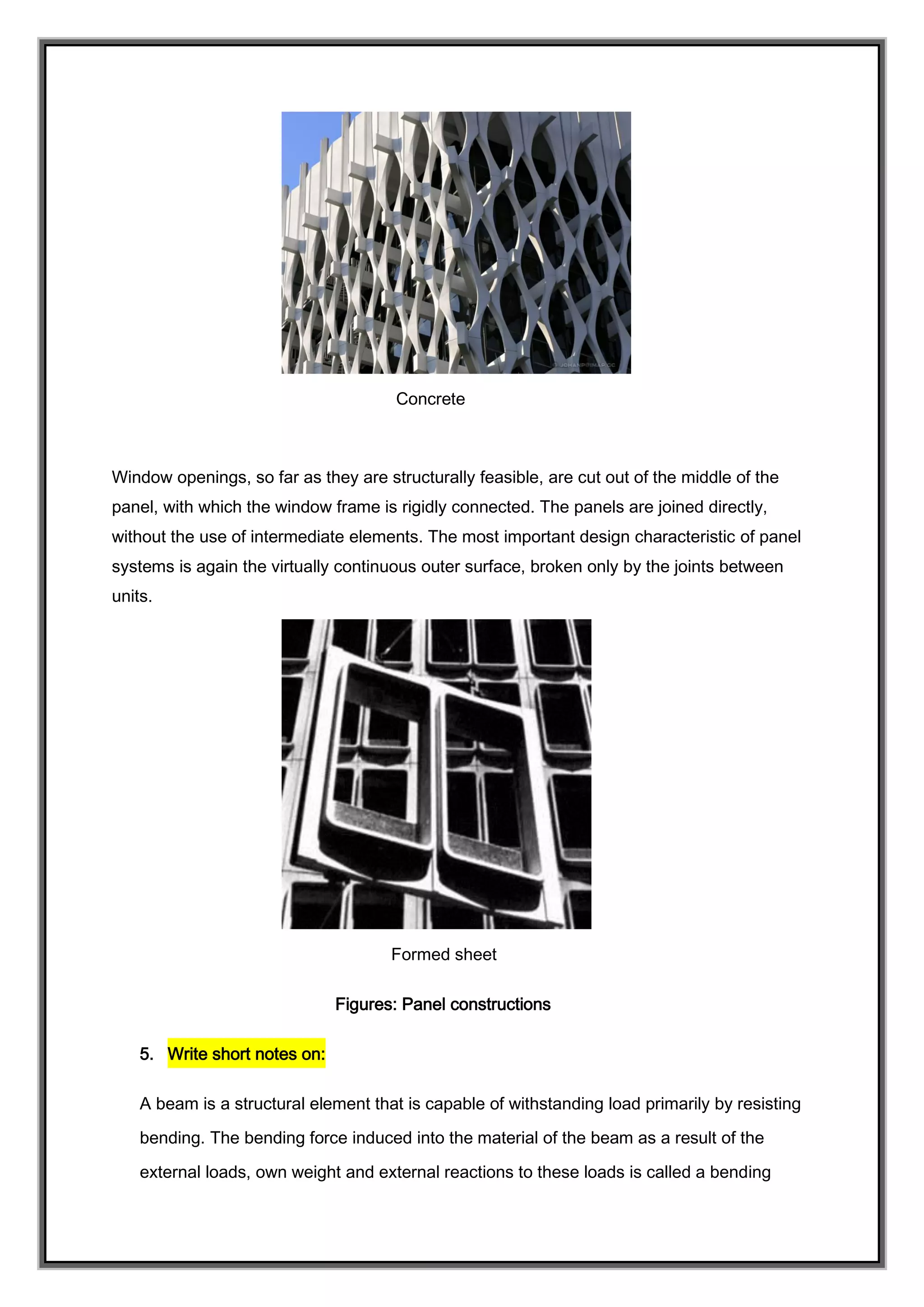 Concrete
Window openings, so far as they are structurally feasible, are cut out of the middle of the
panel, with which the window frame is rigidly connected. The panels are joined directly,
without the use of intermediate elements. The most important design characteristic of panel
systems is again the virtually continuous outer surface, broken only by the joints between
units.
Formed sheet
Figures: Panel constructions
5. Write short notes on:
A beam is a structural element that is capable of withstanding load primarily by resisting
bending. The bending force induced into the material of the beam as a result of the
external loads, own weight and external reactions to these loads is called a bending
 