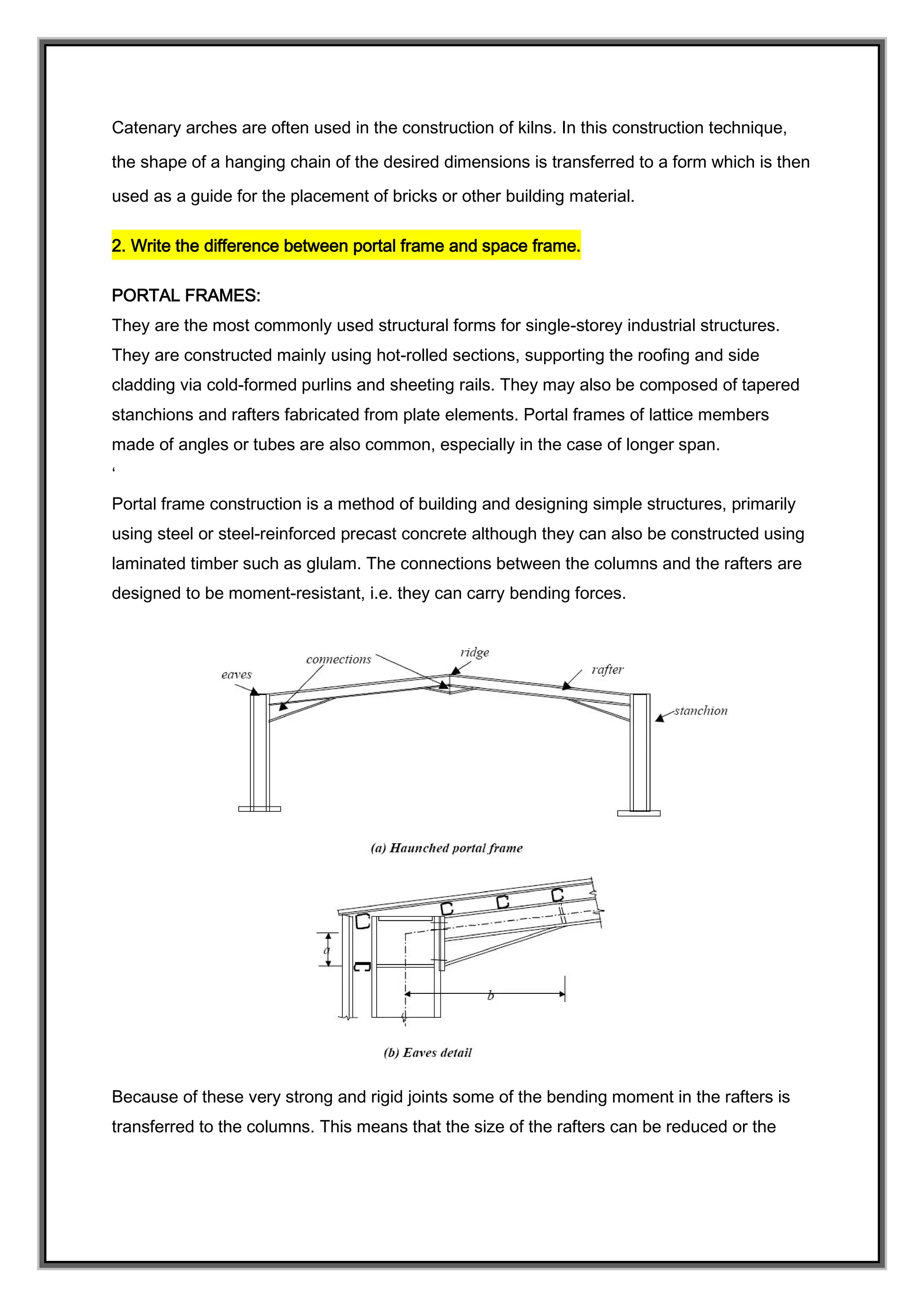 Catenary arches are often used in the construction of kilns. In this construction technique,
the shape of a hanging chain of the desired dimensions is transferred to a form which is then
used as a guide for the placement of bricks or other building material.
2. Write the difference between portal frame and space frame.
PORTAL FRAMES:
They are the most commonly used structural forms for single-storey industrial structures.
They are constructed mainly using hot-rolled sections, supporting the roofing and side
cladding via cold-formed purlins and sheeting rails. They may also be composed of tapered
stanchions and rafters fabricated from plate elements. Portal frames of lattice members
made of angles or tubes are also common, especially in the case of longer span.
‘
Portal frame construction is a method of building and designing simple structures, primarily
using steel or steel-reinforced precast concrete although they can also be constructed using
laminated timber such as glulam. The connections between the columns and the rafters are
designed to be moment-resistant, i.e. they can carry bending forces.
Because of these very strong and rigid joints some of the bending moment in the rafters is
transferred to the columns. This means that the size of the rafters can be reduced or the
 