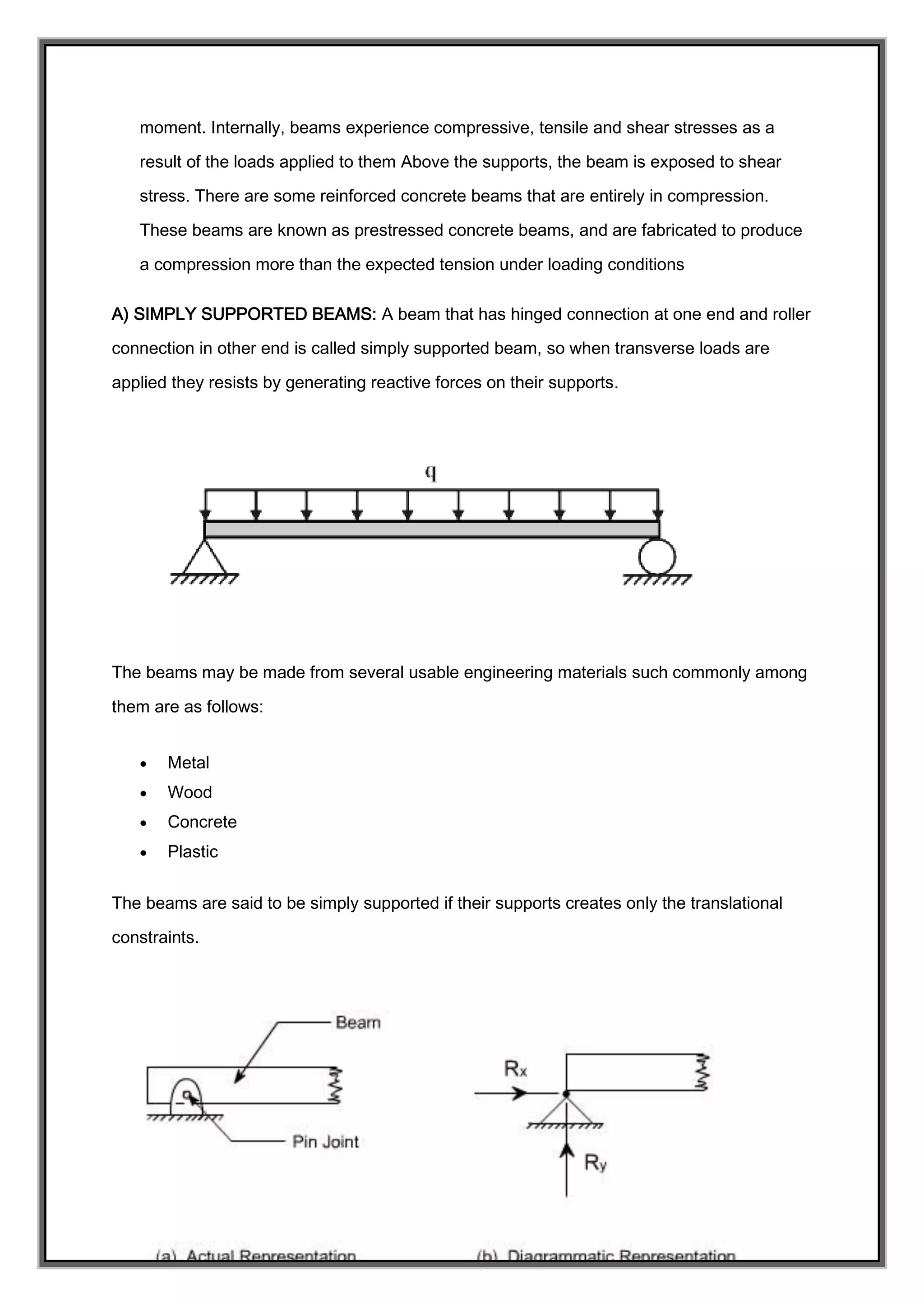 moment. Internally, beams experience compressive, tensile and shear stresses as a
result of the loads applied to them Above the supports, the beam is exposed to shear
stress. There are some reinforced concrete beams that are entirely in compression.
These beams are known as prestressed concrete beams, and are fabricated to produce
a compression more than the expected tension under loading conditions
A) SIMPLY SUPPORTED BEAMS: A beam that has hinged connection at one end and roller
connection in other end is called simply supported beam, so when transverse loads are
applied they resists by generating reactive forces on their supports.
The beams may be made from several usable engineering materials such commonly among
them are as follows:
 Metal
 Wood
 Concrete
 Plastic
The beams are said to be simply supported if their supports creates only the translational
constraints.
 