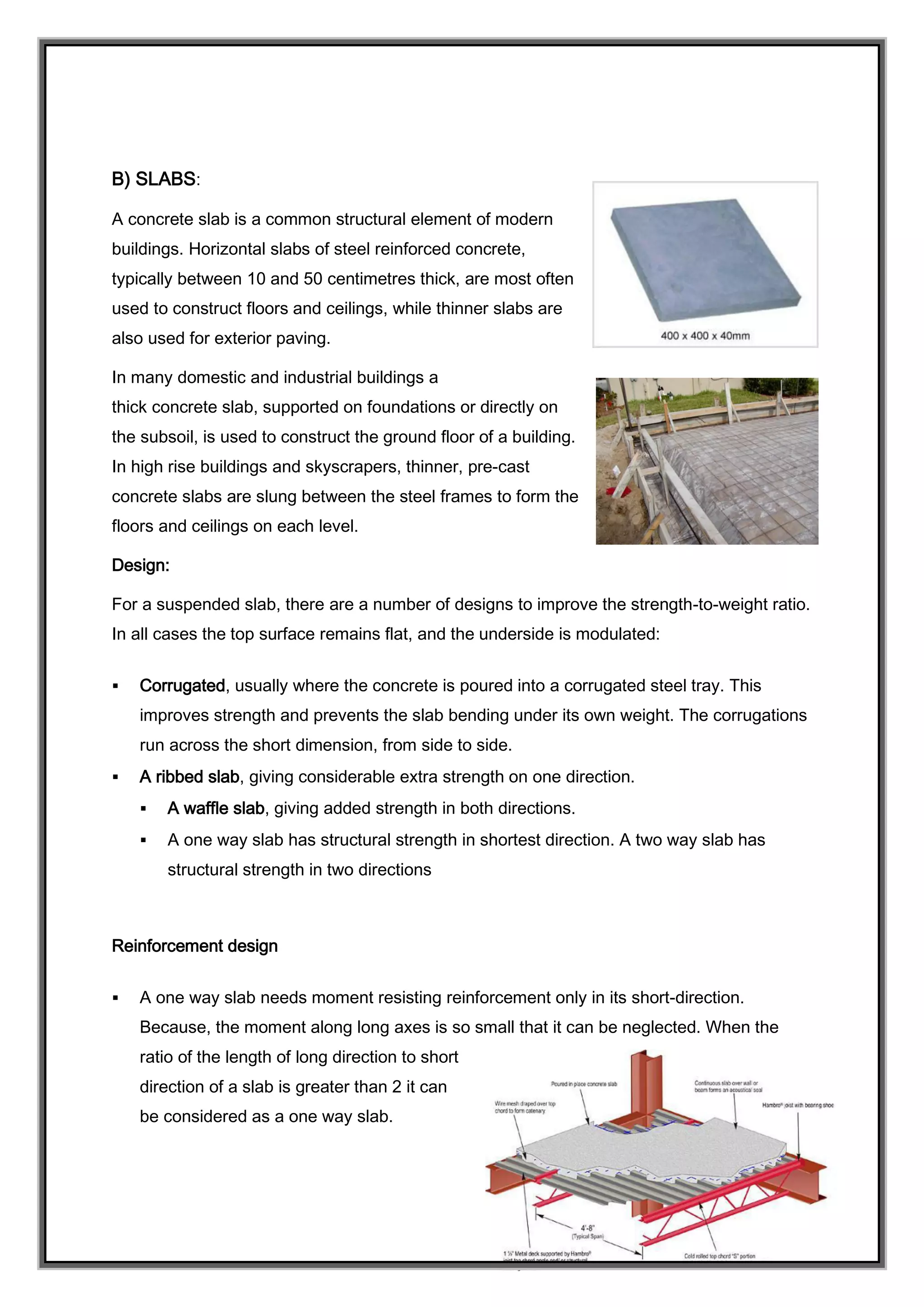 B) SLABS:
A concrete slab is a common structural element of modern
buildings. Horizontal slabs of steel reinforced concrete,
typically between 10 and 50 centimetres thick, are most often
used to construct floors and ceilings, while thinner slabs are
also used for exterior paving.
In many domestic and industrial buildings a
thick concrete slab, supported on foundations or directly on
the subsoil, is used to construct the ground floor of a building.
In high rise buildings and skyscrapers, thinner, pre-cast
concrete slabs are slung between the steel frames to form the
floors and ceilings on each level.
Design:
For a suspended slab, there are a number of designs to improve the strength-to-weight ratio.
In all cases the top surface remains flat, and the underside is modulated:
 Corrugated, usually where the concrete is poured into a corrugated steel tray. This
improves strength and prevents the slab bending under its own weight. The corrugations
run across the short dimension, from side to side.
 A ribbed slab, giving considerable extra strength on one direction.
 A waffle slab, giving added strength in both directions.
 A one way slab has structural strength in shortest direction. A two way slab has
structural strength in two directions
Reinforcement design
 A one way slab needs moment resisting reinforcement only in its short-direction.
Because, the moment along long axes is so small that it can be neglected. When the
ratio of the length of long direction to short
direction of a slab is greater than 2 it can
be considered as a one way slab.
 