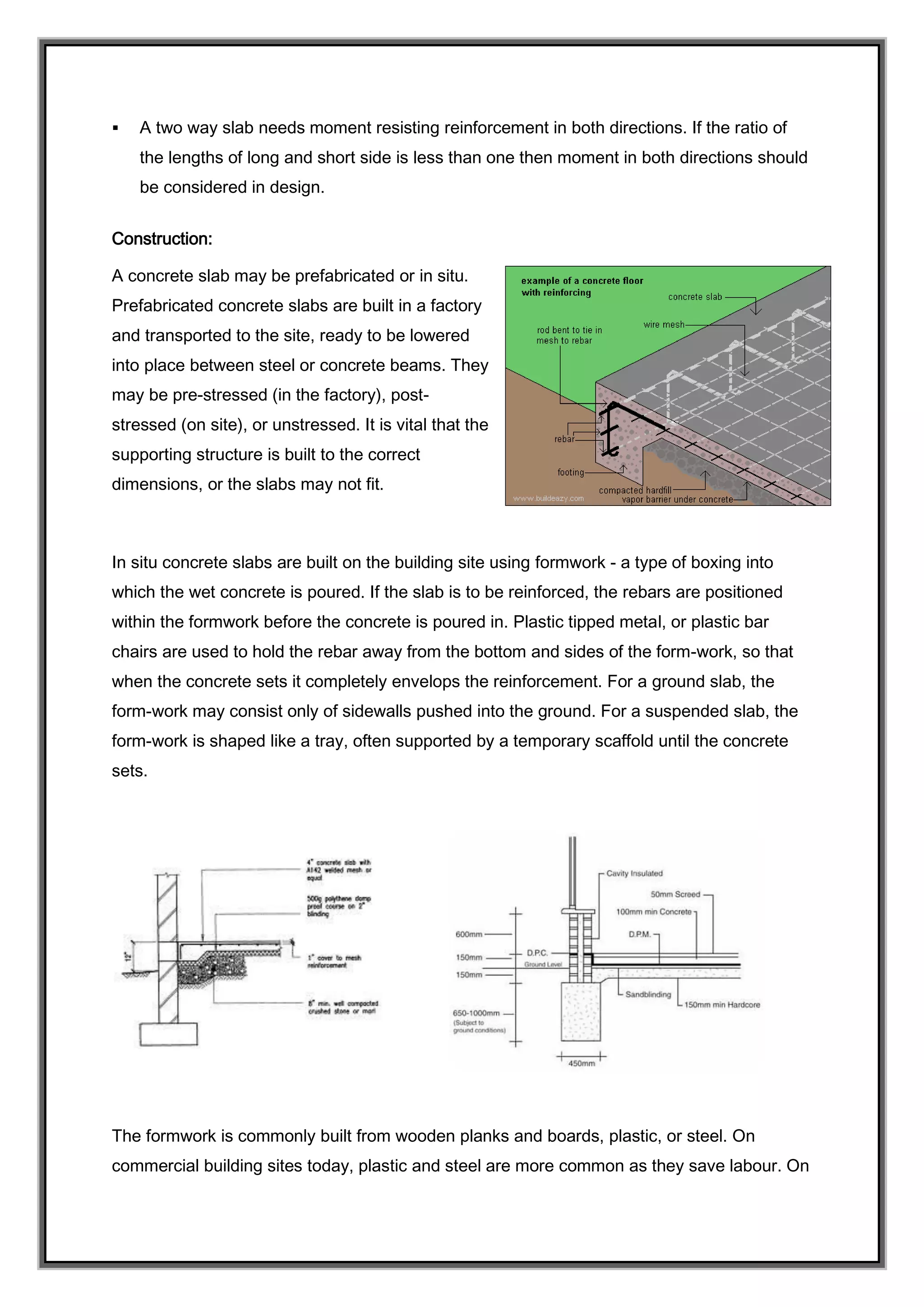  A two way slab needs moment resisting reinforcement in both directions. If the ratio of
the lengths of long and short side is less than one then moment in both directions should
be considered in design.
Construction:
A concrete slab may be prefabricated or in situ.
Prefabricated concrete slabs are built in a factory
and transported to the site, ready to be lowered
into place between steel or concrete beams. They
may be pre-stressed (in the factory), post-
stressed (on site), or unstressed. It is vital that the
supporting structure is built to the correct
dimensions, or the slabs may not fit.
In situ concrete slabs are built on the building site using formwork - a type of boxing into
which the wet concrete is poured. If the slab is to be reinforced, the rebars are positioned
within the formwork before the concrete is poured in. Plastic tipped metal, or plastic bar
chairs are used to hold the rebar away from the bottom and sides of the form-work, so that
when the concrete sets it completely envelops the reinforcement. For a ground slab, the
form-work may consist only of sidewalls pushed into the ground. For a suspended slab, the
form-work is shaped like a tray, often supported by a temporary scaffold until the concrete
sets.
The formwork is commonly built from wooden planks and boards, plastic, or steel. On
commercial building sites today, plastic and steel are more common as they save labour. On
 