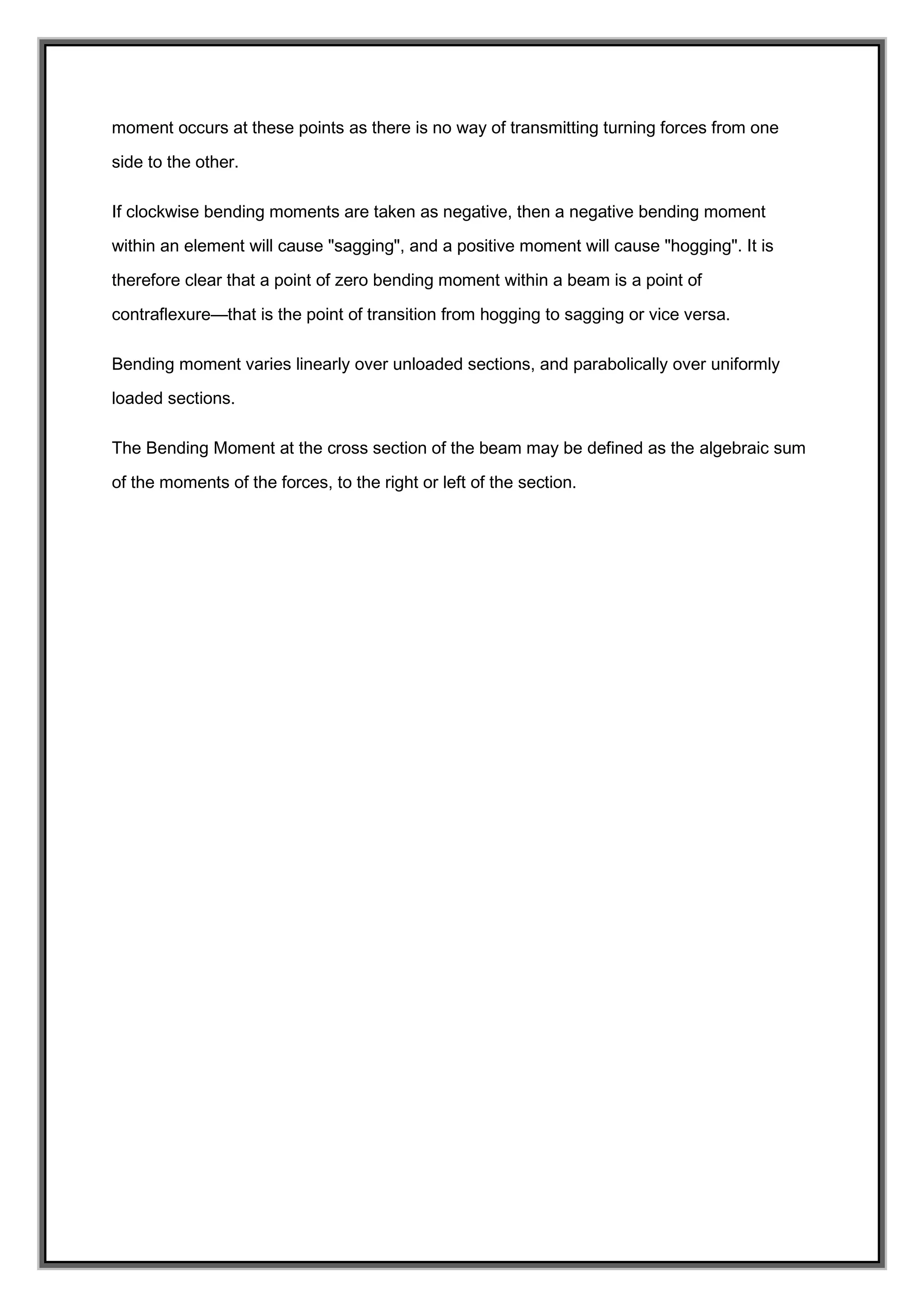 moment occurs at these points as there is no way of transmitting turning forces from one
side to the other.
If clockwise bending moments are taken as negative, then a negative bending moment
within an element will cause "sagging", and a positive moment will cause "hogging". It is
therefore clear that a point of zero bending moment within a beam is a point of
contraflexure—that is the point of transition from hogging to sagging or vice versa.
Bending moment varies linearly over unloaded sections, and parabolically over uniformly
loaded sections.
The Bending Moment at the cross section of the beam may be defined as the algebraic sum
of the moments of the forces, to the right or left of the section.
 