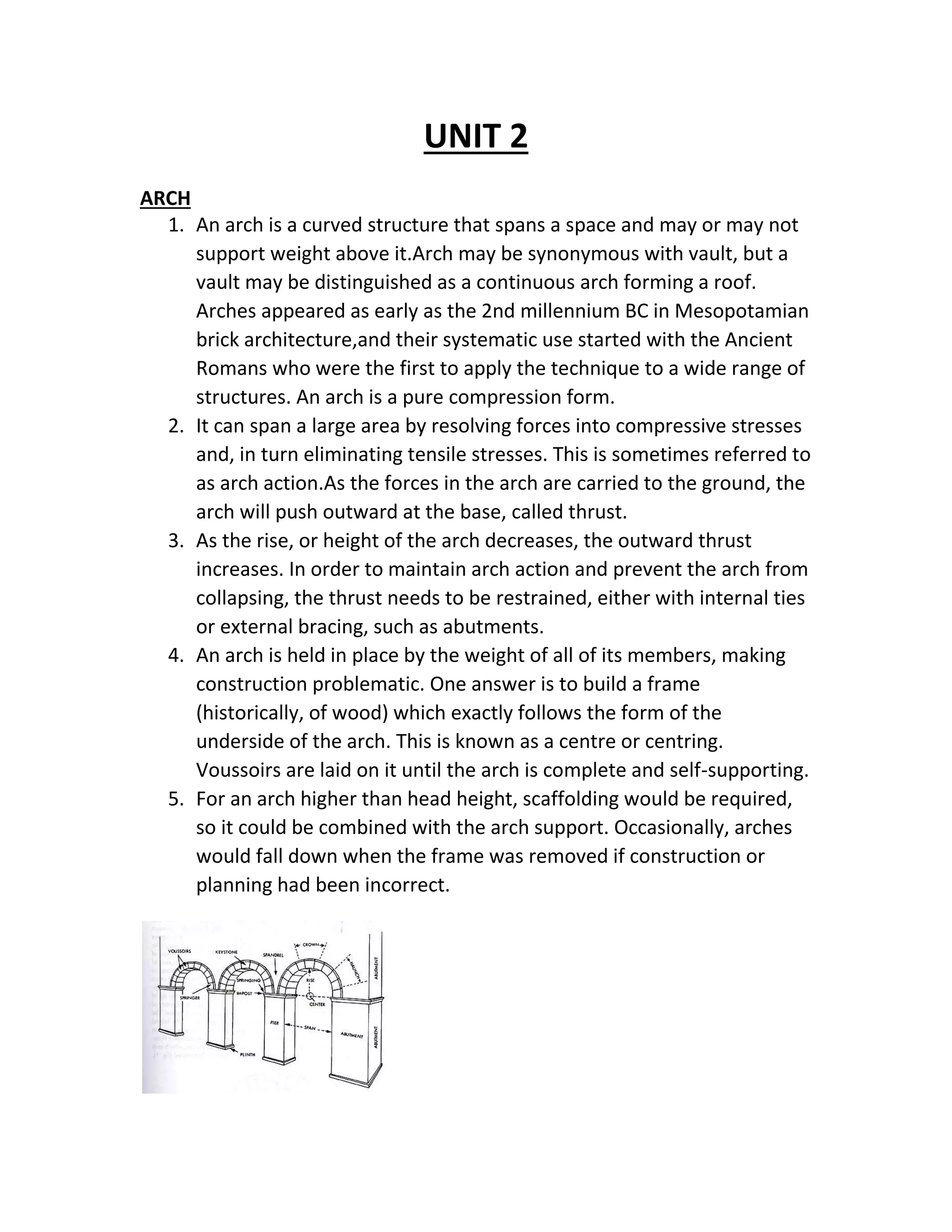 UNIT 2
ARCH
1. An arch is a curved structure that spans a space and may or may not
support weight above it.Arch may be synonymous with vault, but a
vault may be distinguished as a continuous arch forming a roof.
Arches appeared as early as the 2nd millennium BC in Mesopotamian
brick architecture,and their systematic use started with the Ancient
Romans who were the first to apply the technique to a wide range of
structures. An arch is a pure compression form.
2. It can span a large area by resolving forces into compressive stresses
and, in turn eliminating tensile stresses. This is sometimes referred to
as arch action.As the forces in the arch are carried to the ground, the
arch will push outward at the base, called thrust.
3. As the rise, or height of the arch decreases, the outward thrust
increases. In order to maintain arch action and prevent the arch from
collapsing, the thrust needs to be restrained, either with internal ties
or external bracing, such as abutments.
4. An arch is held in place by the weight of all of its members, making
construction problematic. One answer is to build a frame
(historically, of wood) which exactly follows the form of the
underside of the arch. This is known as a centre or centring.
Voussoirs are laid on it until the arch is complete and self-supporting.
5. For an arch higher than head height, scaffolding would be required,
so it could be combined with the arch support. Occasionally, arches
would fall down when the frame was removed if construction or
planning had been incorrect.
 