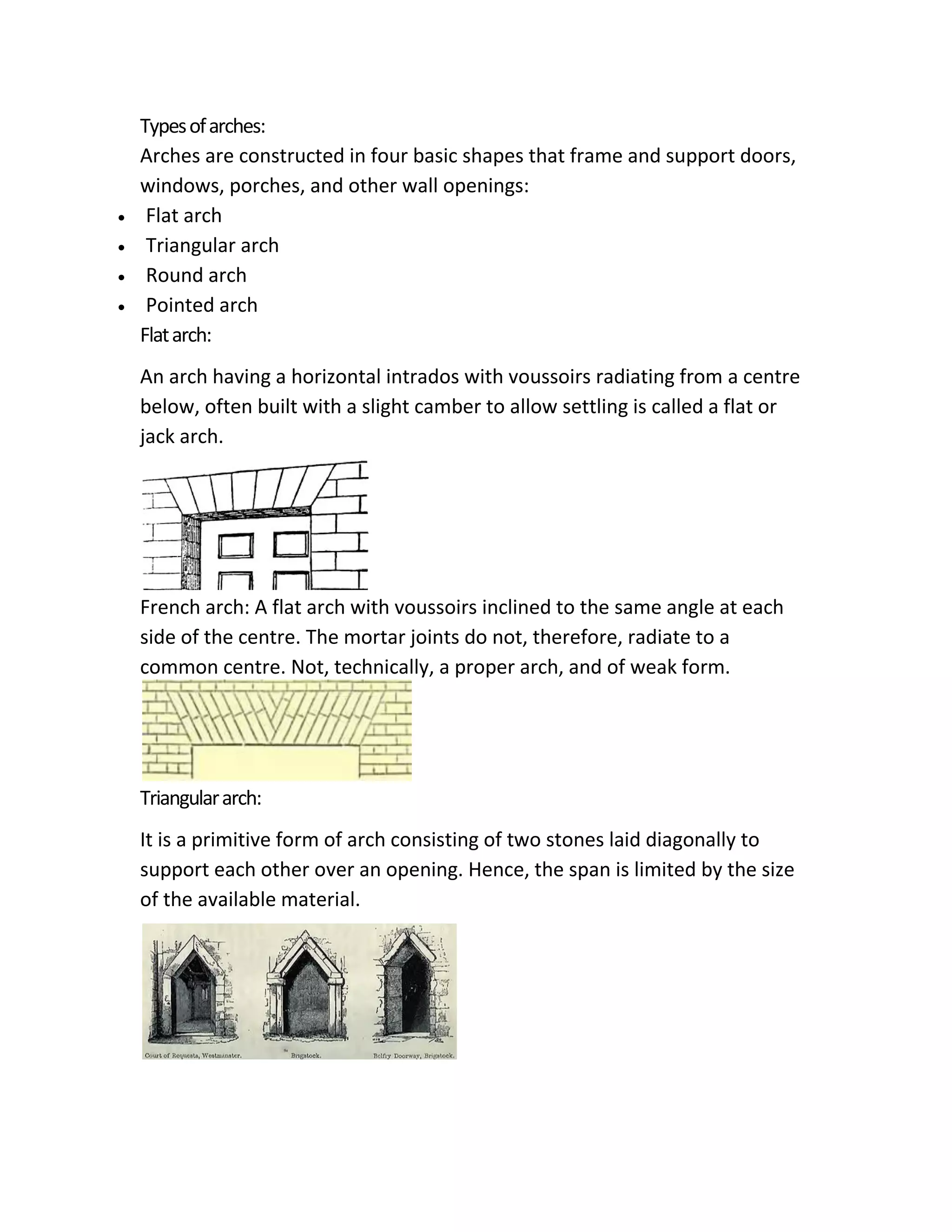 Typesofarches:
Arches are constructed in four basic shapes that frame and support doors,
windows, porches, and other wall openings:
 Flat arch
 Triangular arch
 Round arch
 Pointed arch
Flatarch:
An arch having a horizontal intrados with voussoirs radiating from a centre
below, often built with a slight camber to allow settling is called a flat or
jack arch.
French arch: A flat arch with voussoirs inclined to the same angle at each
side of the centre. The mortar joints do not, therefore, radiate to a
common centre. Not, technically, a proper arch, and of weak form.
Triangulararch:
It is a primitive form of arch consisting of two stones laid diagonally to
support each other over an opening. Hence, the span is limited by the size
of the available material.
 