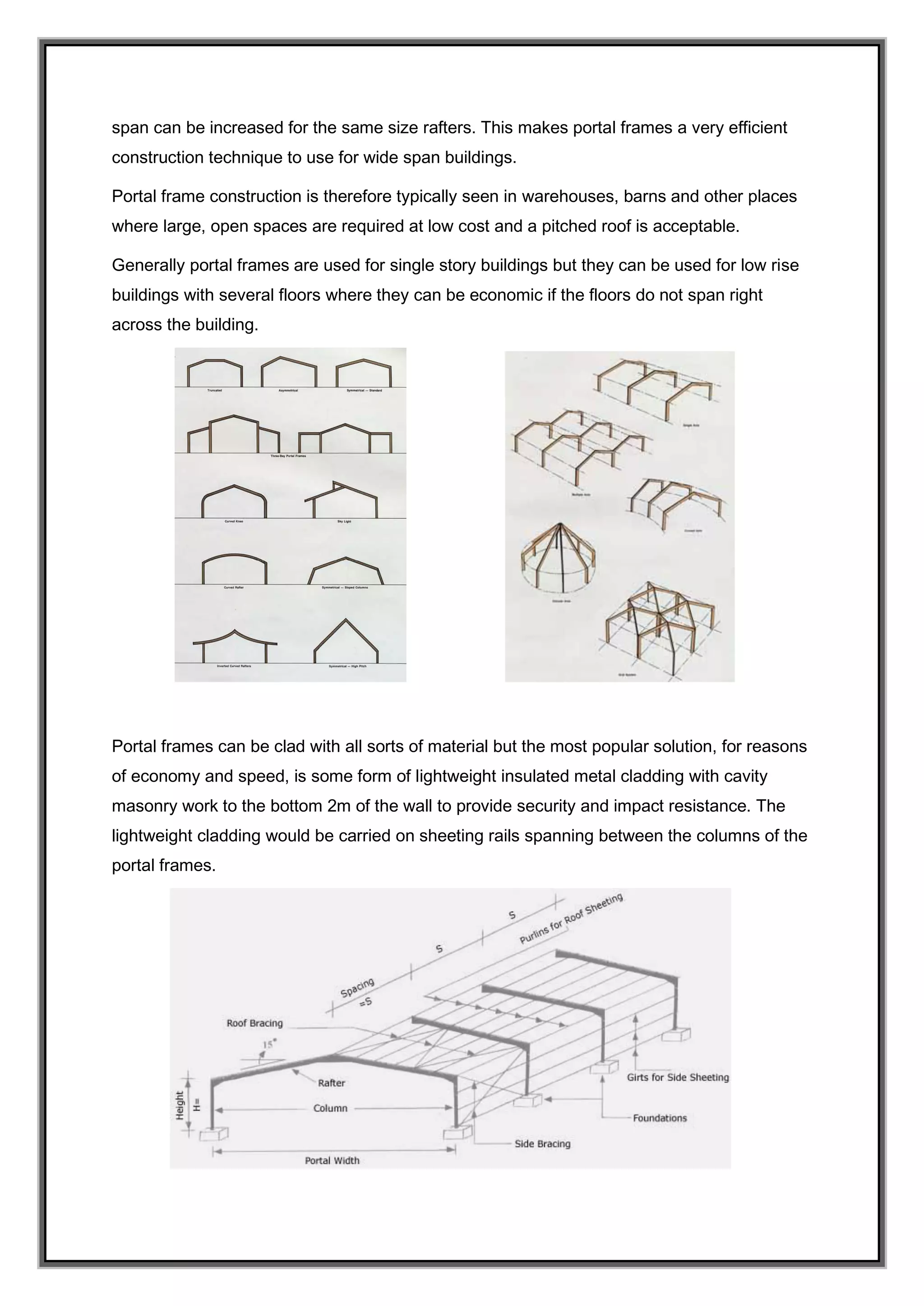span can be increased for the same size rafters. This makes portal frames a very efficient
construction technique to use for wide span buildings.
Portal frame construction is therefore typically seen in warehouses, barns and other places
where large, open spaces are required at low cost and a pitched roof is acceptable.
Generally portal frames are used for single story buildings but they can be used for low rise
buildings with several floors where they can be economic if the floors do not span right
across the building.
Portal frames can be clad with all sorts of material but the most popular solution, for reasons
of economy and speed, is some form of lightweight insulated metal cladding with cavity
masonry work to the bottom 2m of the wall to provide security and impact resistance. The
lightweight cladding would be carried on sheeting rails spanning between the columns of the
portal frames.
 