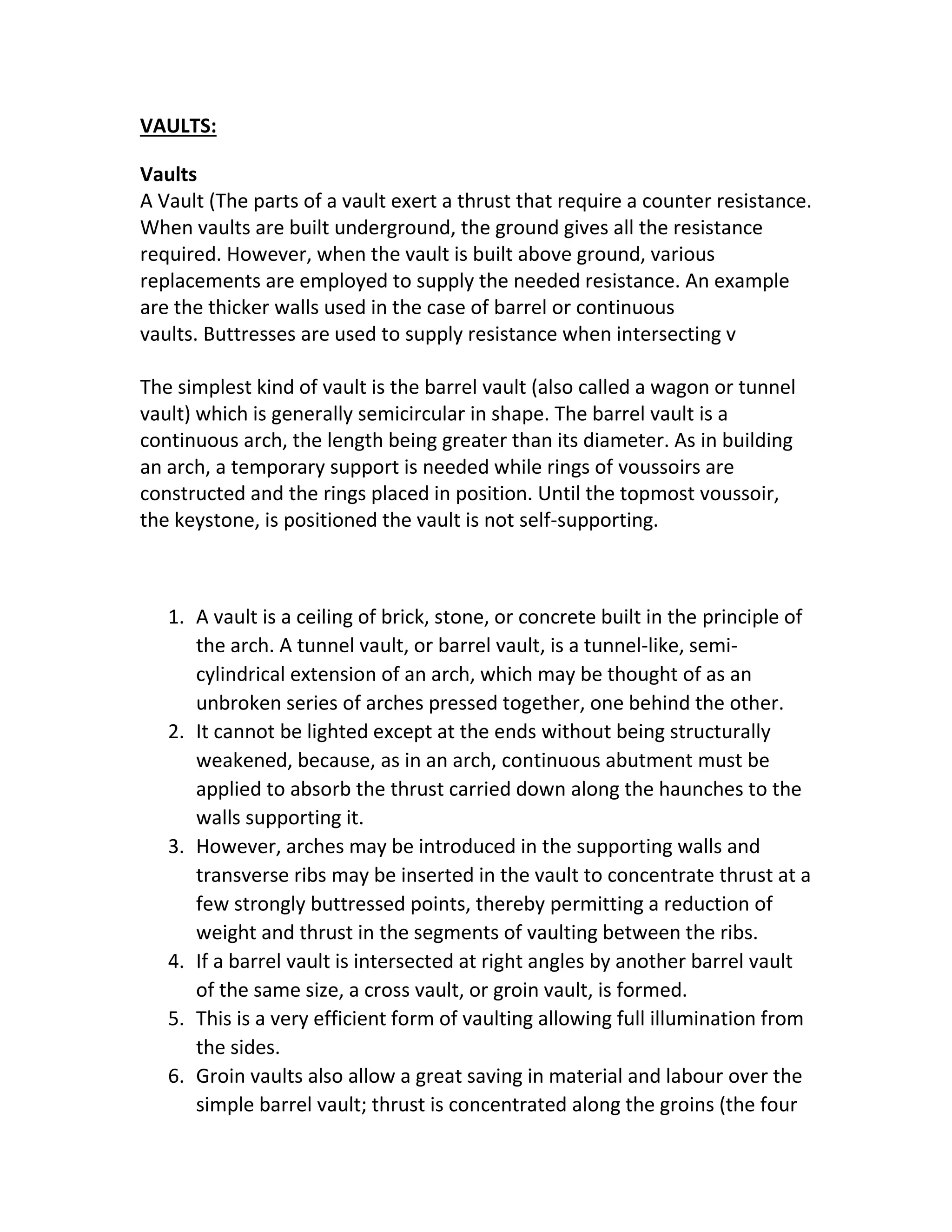 VAULTS:
Vaults
A Vault (The parts of a vault exert a thrust that require a counter resistance.
When vaults are built underground, the ground gives all the resistance
required. However, when the vault is built above ground, various
replacements are employed to supply the needed resistance. An example
are the thicker walls used in the case of barrel or continuous
vaults. Buttresses are used to supply resistance when intersecting v
The simplest kind of vault is the barrel vault (also called a wagon or tunnel
vault) which is generally semicircular in shape. The barrel vault is a
continuous arch, the length being greater than its diameter. As in building
an arch, a temporary support is needed while rings of voussoirs are
constructed and the rings placed in position. Until the topmost voussoir,
the keystone, is positioned the vault is not self-supporting.
1. A vault is a ceiling of brick, stone, or concrete built in the principle of
the arch. A tunnel vault, or barrel vault, is a tunnel-like, semi-
cylindrical extension of an arch, which may be thought of as an
unbroken series of arches pressed together, one behind the other.
2. It cannot be lighted except at the ends without being structurally
weakened, because, as in an arch, continuous abutment must be
applied to absorb the thrust carried down along the haunches to the
walls supporting it.
3. However, arches may be introduced in the supporting walls and
transverse ribs may be inserted in the vault to concentrate thrust at a
few strongly buttressed points, thereby permitting a reduction of
weight and thrust in the segments of vaulting between the ribs.
4. If a barrel vault is intersected at right angles by another barrel vault
of the same size, a cross vault, or groin vault, is formed.
5. This is a very efficient form of vaulting allowing full illumination from
the sides.
6. Groin vaults also allow a great saving in material and labour over the
simple barrel vault; thrust is concentrated along the groins (the four
 