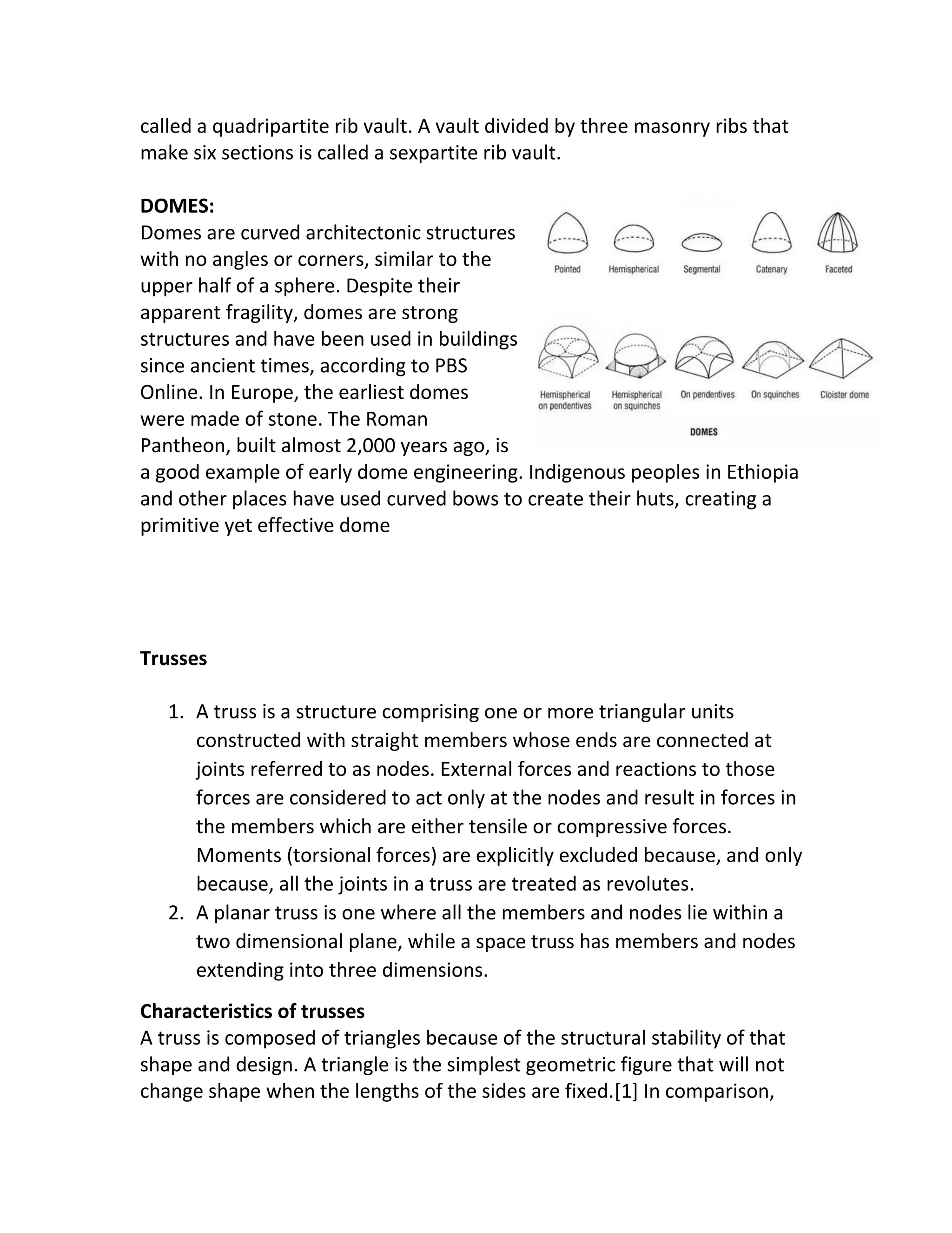 called a quadripartite rib vault. A vault divided by three masonry ribs that
make six sections is called a sexpartite rib vault.
DOMES:
Domes are curved architectonic structures
with no angles or corners, similar to the
upper half of a sphere. Despite their
apparent fragility, domes are strong
structures and have been used in buildings
since ancient times, according to PBS
Online. In Europe, the earliest domes
were made of stone. The Roman
Pantheon, built almost 2,000 years ago, is
a good example of early dome engineering. Indigenous peoples in Ethiopia
and other places have used curved bows to create their huts, creating a
primitive yet effective dome
Trusses
1. A truss is a structure comprising one or more triangular units
constructed with straight members whose ends are connected at
joints referred to as nodes. External forces and reactions to those
forces are considered to act only at the nodes and result in forces in
the members which are either tensile or compressive forces.
Moments (torsional forces) are explicitly excluded because, and only
because, all the joints in a truss are treated as revolutes.
2. A planar truss is one where all the members and nodes lie within a
two dimensional plane, while a space truss has members and nodes
extending into three dimensions.
Characteristics of trusses
A truss is composed of triangles because of the structural stability of that
shape and design. A triangle is the simplest geometric figure that will not
change shape when the lengths of the sides are fixed.[1] In comparison,
 