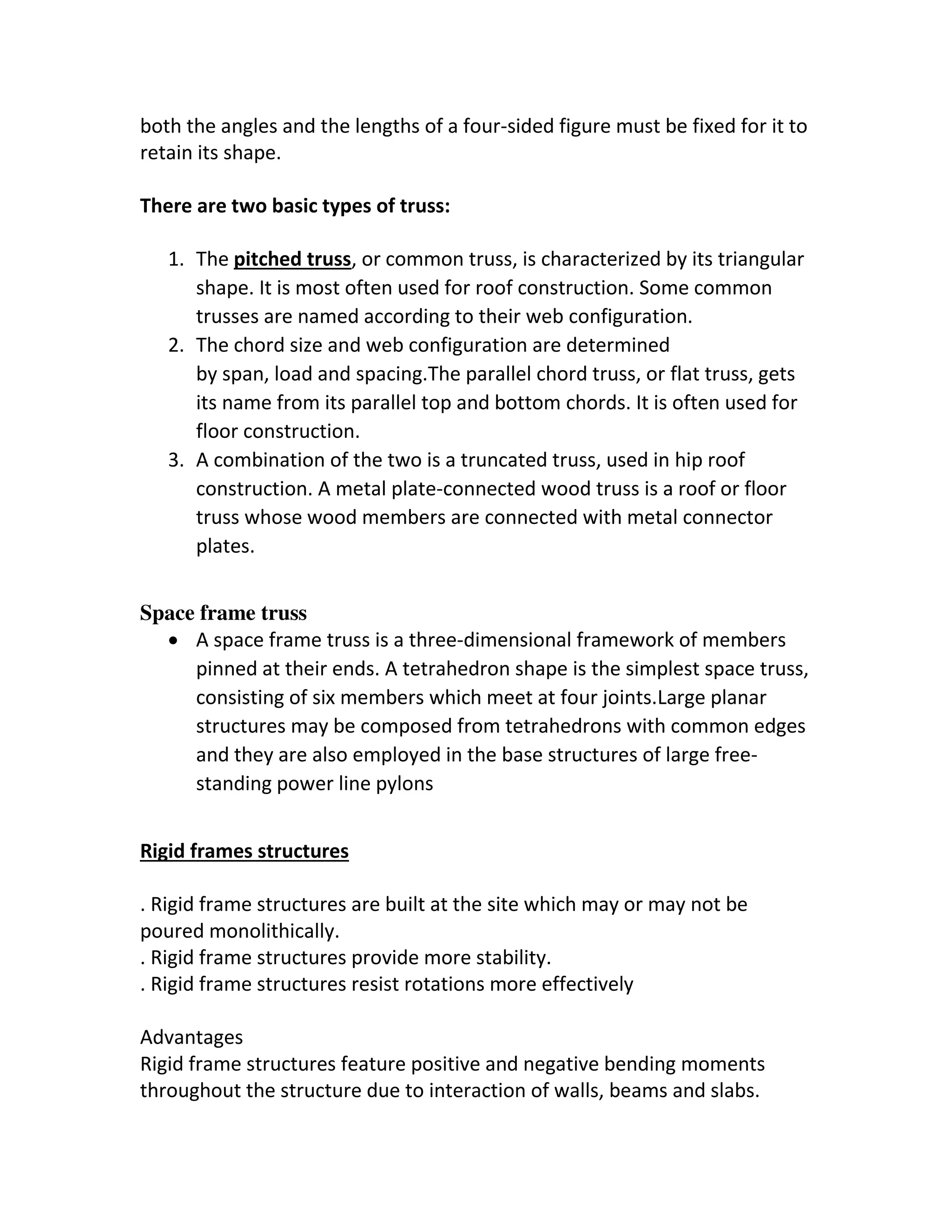 both the angles and the lengths of a four-sided figure must be fixed for it to
retain its shape.
There are two basic types of truss:
1. The pitched truss, or common truss, is characterized by its triangular
shape. It is most often used for roof construction. Some common
trusses are named according to their web configuration.
2. The chord size and web configuration are determined
by span, load and spacing.The parallel chord truss, or flat truss, gets
its name from its parallel top and bottom chords. It is often used for
floor construction.
3. A combination of the two is a truncated truss, used in hip roof
construction. A metal plate-connected wood truss is a roof or floor
truss whose wood members are connected with metal connector
plates.
Space frame truss
 A space frame truss is a three-dimensional framework of members
pinned at their ends. A tetrahedron shape is the simplest space truss,
consisting of six members which meet at four joints.Large planar
structures may be composed from tetrahedrons with common edges
and they are also employed in the base structures of large free-
standing power line pylons
Rigid frames structures
. Rigid frame structures are built at the site which may or may not be
poured monolithically.
. Rigid frame structures provide more stability.
. Rigid frame structures resist rotations more effectively
Advantages
Rigid frame structures feature positive and negative bending moments
throughout the structure due to interaction of walls, beams and slabs.
 