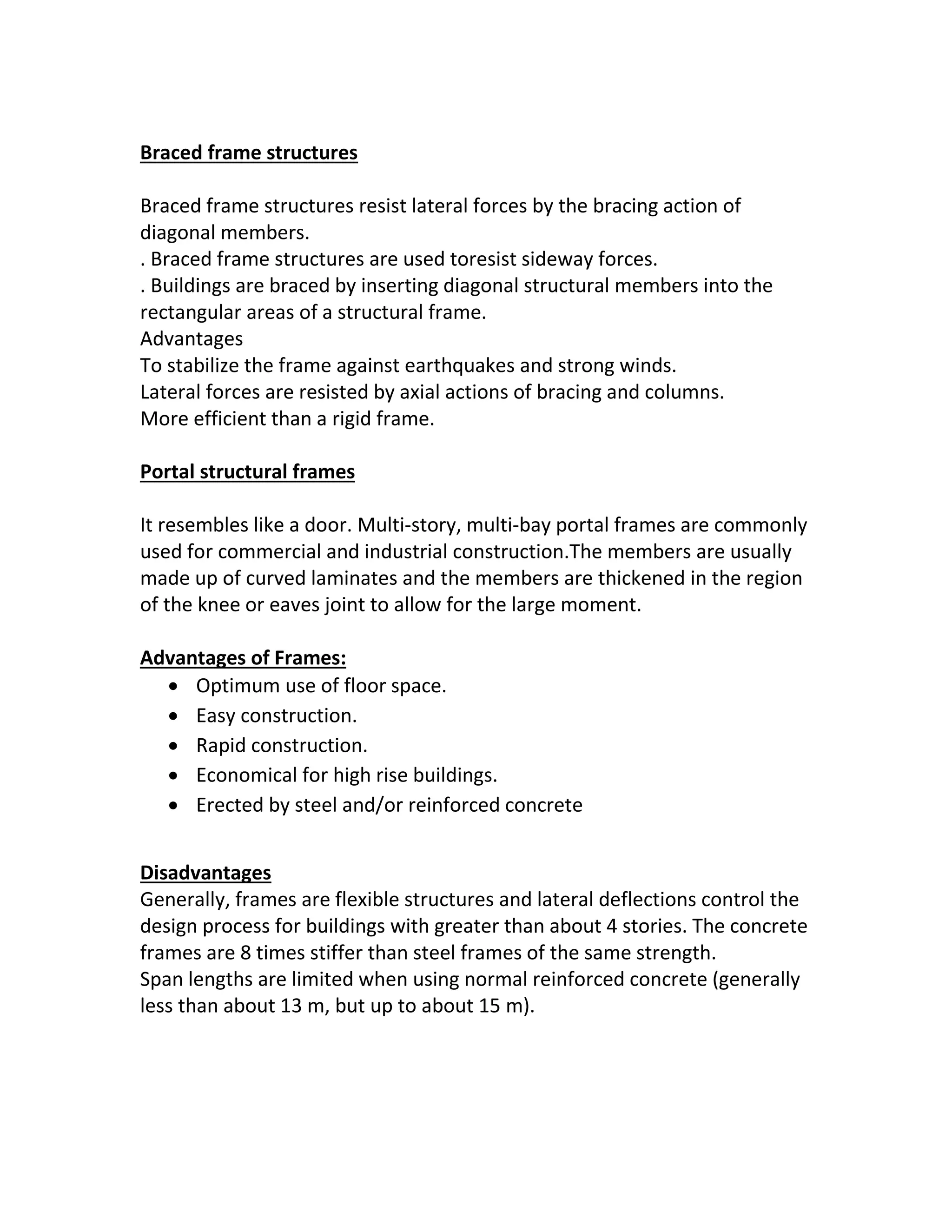 Braced frame structures
Braced frame structures resist lateral forces by the bracing action of
diagonal members.
. Braced frame structures are used toresist sideway forces.
. Buildings are braced by inserting diagonal structural members into the
rectangular areas of a structural frame.
Advantages
To stabilize the frame against earthquakes and strong winds.
Lateral forces are resisted by axial actions of bracing and columns.
More efficient than a rigid frame.
Portal structural frames
It resembles like a door. Multi-story, multi-bay portal frames are commonly
used for commercial and industrial construction.The members are usually
made up of curved laminates and the members are thickened in the region
of the knee or eaves joint to allow for the large moment.
Advantages of Frames:
 Optimum use of floor space.
 Easy construction.
 Rapid construction.
 Economical for high rise buildings.
 Erected by steel and/or reinforced concrete
Disadvantages
Generally, frames are flexible structures and lateral deflections control the
design process for buildings with greater than about 4 stories. The concrete
frames are 8 times stiffer than steel frames of the same strength.
Span lengths are limited when using normal reinforced concrete (generally
less than about 13 m, but up to about 15 m).
 