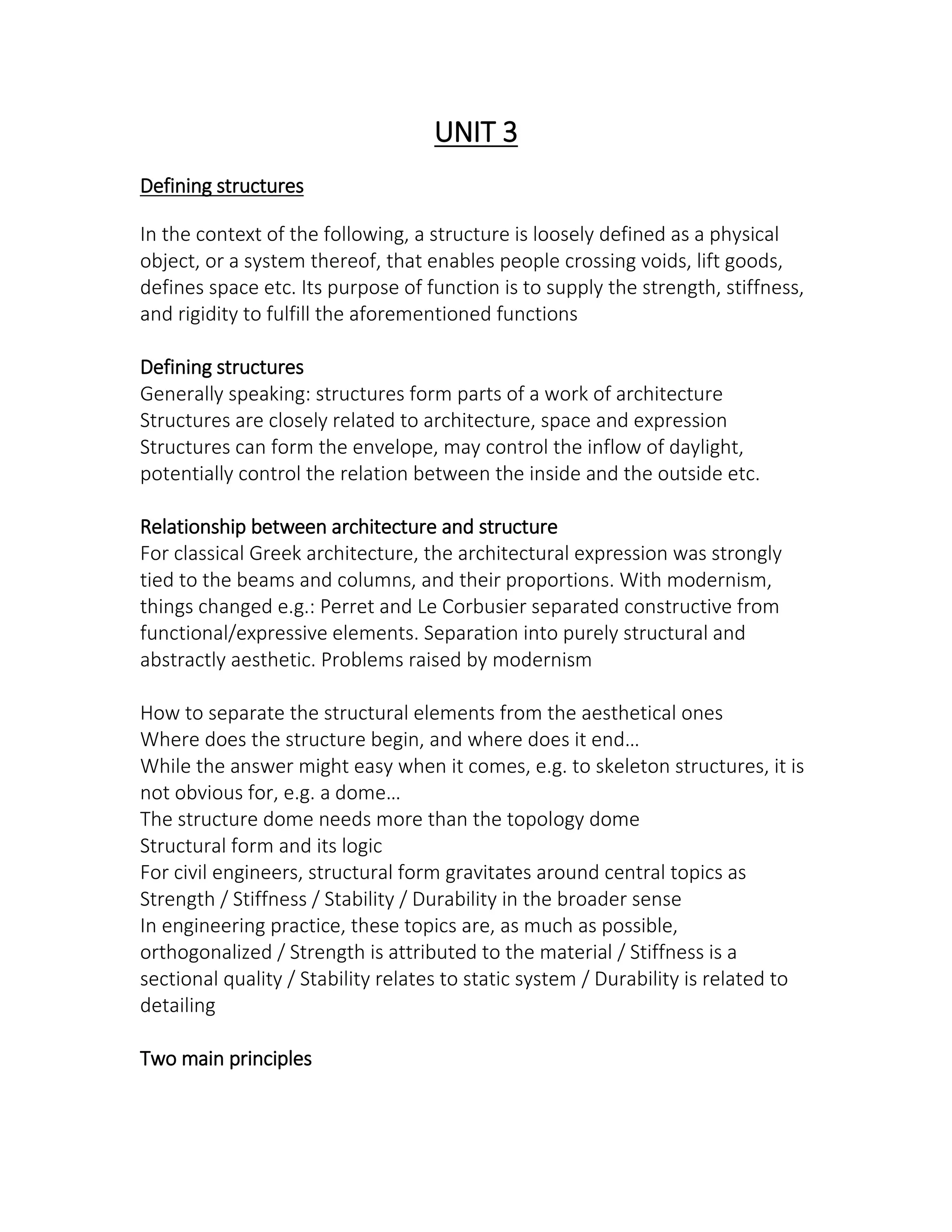 UNIT 3
Defining structures
In the context of the following, a structure is loosely defined as a physical
object, or a system thereof, that enables people crossing voids, lift goods,
defines space etc. Its purpose of function is to supply the strength, stiffness,
and rigidity to fulfill the aforementioned functions
Defining structures
Generally speaking: structures form parts of a work of architecture
Structures are closely related to architecture, space and expression
Structures can form the envelope, may control the inflow of daylight,
potentially control the relation between the inside and the outside etc.
Relationship between architecture and structure
For classical Greek architecture, the architectural expression was strongly
tied to the beams and columns, and their proportions. With modernism,
things changed e.g.: Perret and Le Corbusier separated constructive from
functional/expressive elements. Separation into purely structural and
abstractly aesthetic. Problems raised by modernism
How to separate the structural elements from the aesthetical ones
Where does the stru ture egi , a d here does it e d…
While the answer might easy when it comes, e.g. to skeleton structures, it is
ot o ious for, e.g. a do e…
The structure dome needs more than the topology dome
Structural form and its logic
For civil engineers, structural form gravitates around central topics as
Strength / Stiffness / Stability / Durability in the broader sense
In engineering practice, these topics are, as much as possible,
orthogonalized / Strength is attributed to the material / Stiffness is a
sectional quality / Stability relates to static system / Durability is related to
detailing
Two main principles
 