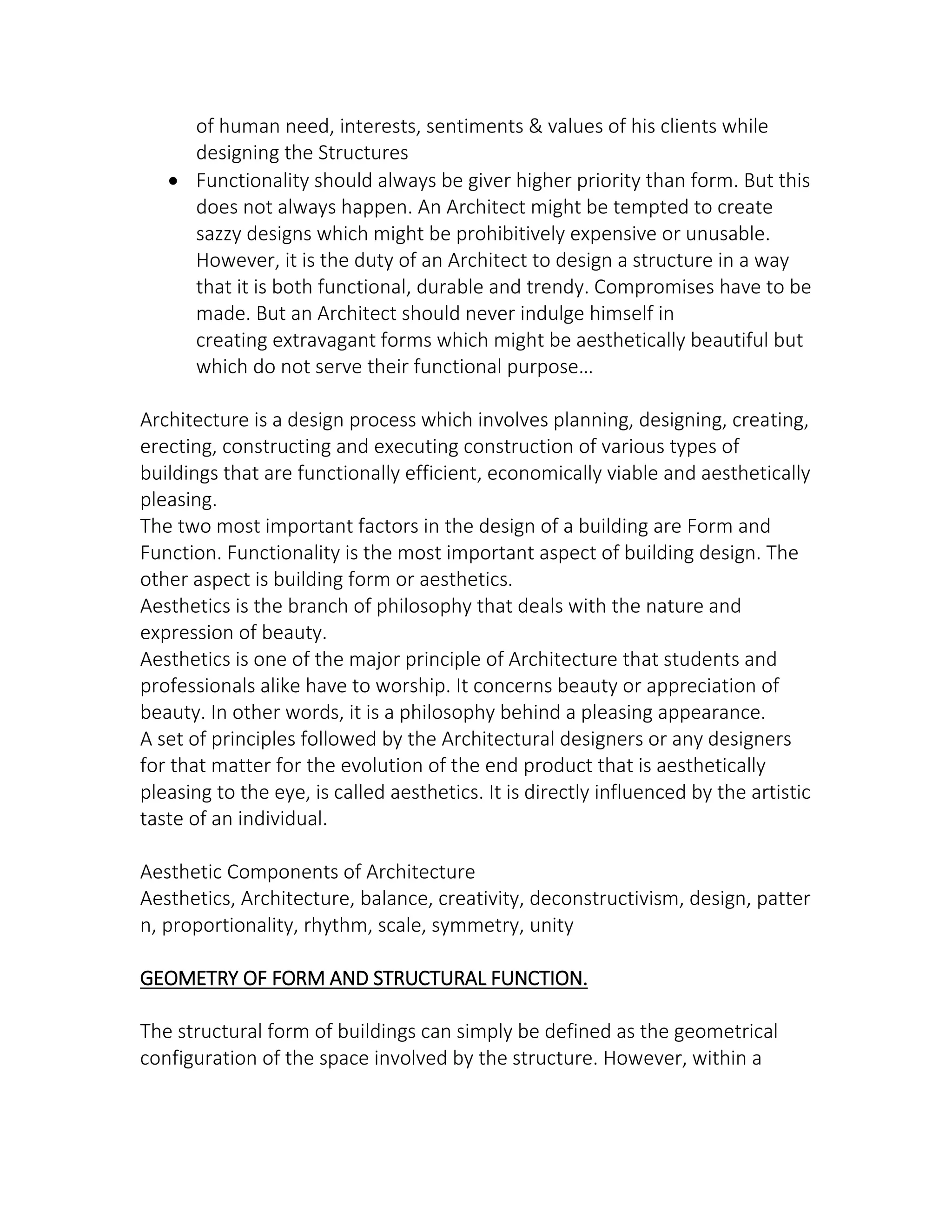 of human need, interests, sentiments & values of his clients while
designing the Structures
 Functionality should always be giver higher priority than form. But this
does not always happen. An Architect might be tempted to create
sazzy designs which might be prohibitively expensive or unusable.
However, it is the duty of an Architect to design a structure in a way
that it is both functional, durable and trendy. Compromises have to be
made. But an Architect should never indulge himself in
creating extravagant forms which might be aesthetically beautiful but
hi h do ot ser e their fu tio al purpose…
Architecture is a design process which involves planning, designing, creating,
erecting, constructing and executing construction of various types of
buildings that are functionally efficient, economically viable and aesthetically
pleasing.
The two most important factors in the design of a building are Form and
Function. Functionality is the most important aspect of building design. The
other aspect is building form or aesthetics.
Aesthetics is the branch of philosophy that deals with the nature and
expression of beauty.
Aesthetics is one of the major principle of Architecture that students and
professionals alike have to worship. It concerns beauty or appreciation of
beauty. In other words, it is a philosophy behind a pleasing appearance.
A set of principles followed by the Architectural designers or any designers
for that matter for the evolution of the end product that is aesthetically
pleasing to the eye, is called aesthetics. It is directly influenced by the artistic
taste of an individual.
Aesthetic Components of Architecture
Aesthetics, Architecture, balance, creativity, deconstructivism, design, patter
n, proportionality, rhythm, scale, symmetry, unity
GEOMETRY OF FORM AND STRUCTURAL FUNCTION.
The structural form of buildings can simply be defined as the geometrical
configuration of the space involved by the structure. However, within a
 