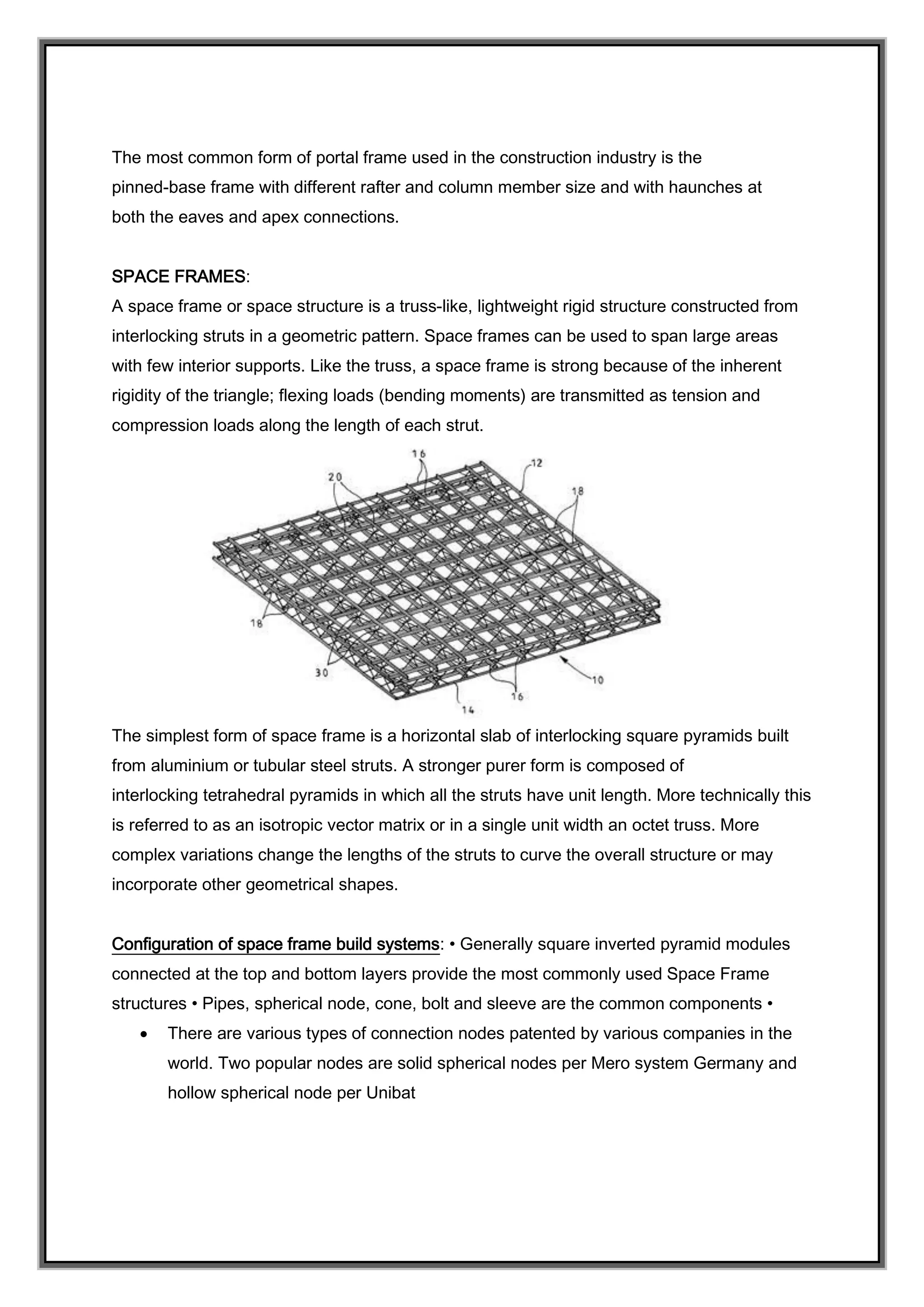 The most common form of portal frame used in the construction industry is the
pinned-base frame with different rafter and column member size and with haunches at
both the eaves and apex connections.
SPACE FRAMES:
A space frame or space structure is a truss-like, lightweight rigid structure constructed from
interlocking struts in a geometric pattern. Space frames can be used to span large areas
with few interior supports. Like the truss, a space frame is strong because of the inherent
rigidity of the triangle; flexing loads (bending moments) are transmitted as tension and
compression loads along the length of each strut.
The simplest form of space frame is a horizontal slab of interlocking square pyramids built
from aluminium or tubular steel struts. A stronger purer form is composed of
interlocking tetrahedral pyramids in which all the struts have unit length. More technically this
is referred to as an isotropic vector matrix or in a single unit width an octet truss. More
complex variations change the lengths of the struts to curve the overall structure or may
incorporate other geometrical shapes.
Configuration of space frame build systems: • Generally square inverted pyramid modules
connected at the top and bottom layers provide the most commonly used Space Frame
structures • Pipes, spherical node, cone, bolt and sleeve are the common components •
 There are various types of connection nodes patented by various companies in the
world. Two popular nodes are solid spherical nodes per Mero system Germany and
hollow spherical node per Unibat
 