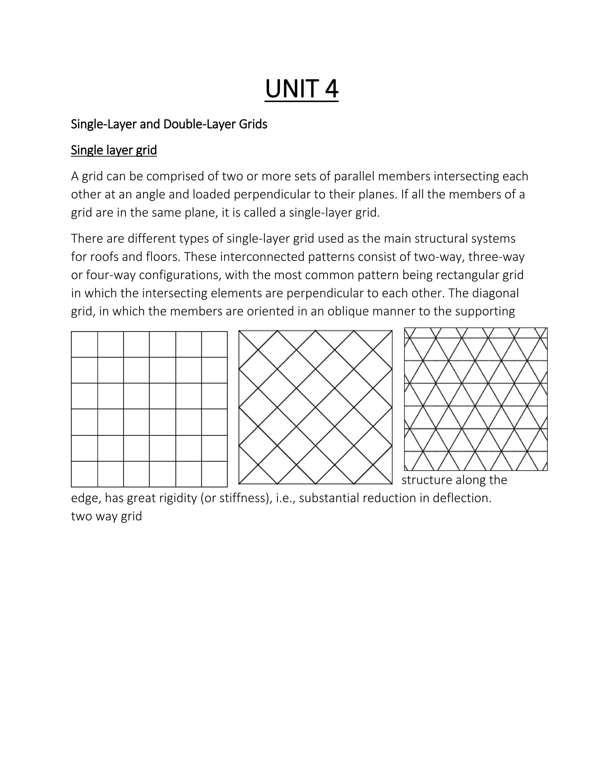 UNIT 4
Single-Layer and Double-Layer Grids
Single layer grid
A grid can be comprised of two or more sets of parallel members intersecting each
other at an angle and loaded perpendicular to their planes. If all the members of a
grid are in the same plane, it is called a single-layer grid.
There are different types of single-layer grid used as the main structural systems
for roofs and floors. These interconnected patterns consist of two-way, three-way
or four-way configurations, with the most common pattern being rectangular grid
in which the intersecting elements are perpendicular to each other. The diagonal
grid, in which the members are oriented in an oblique manner to the supporting
structure along the
edge, has great rigidity (or stiffness), i.e., substantial reduction in deflection.
two way grid
 