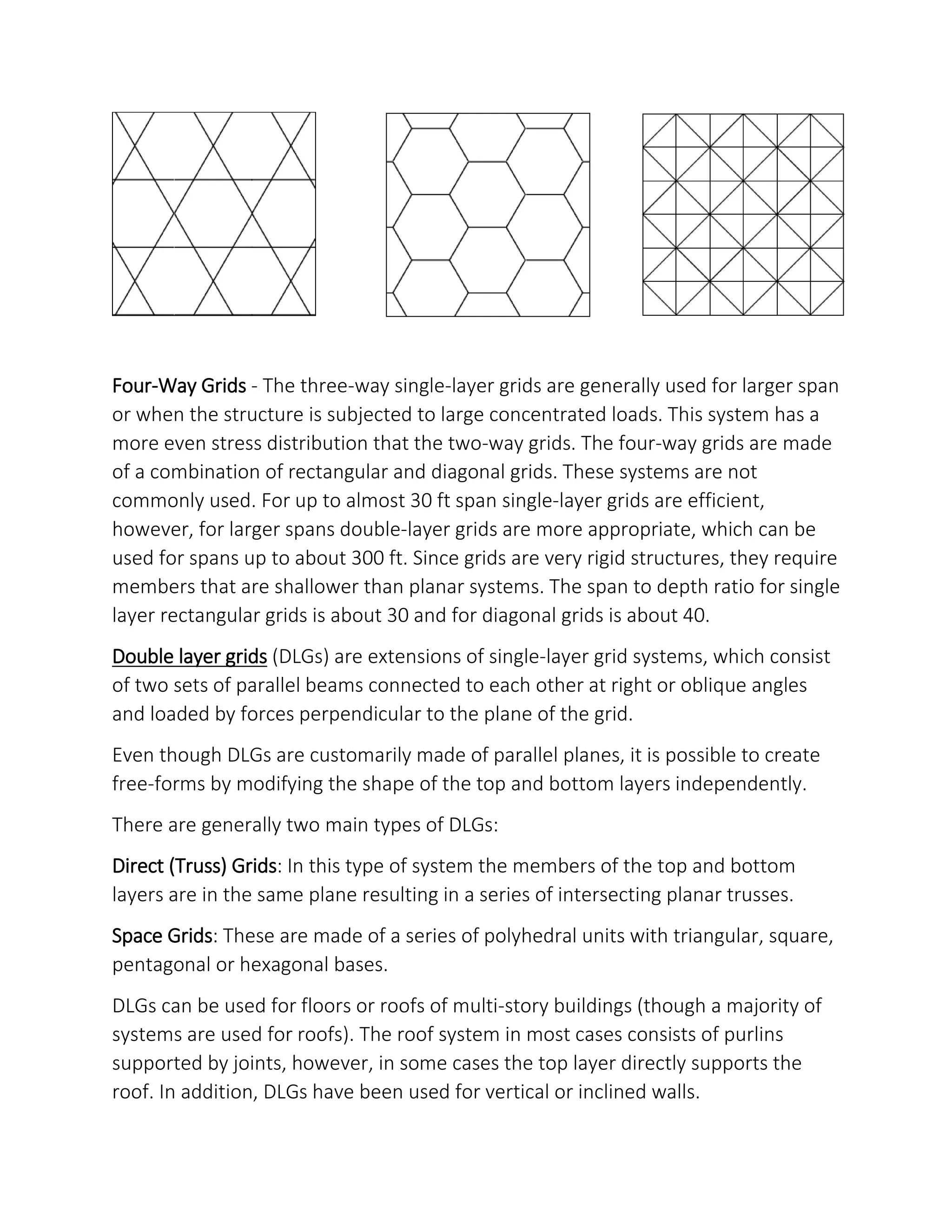 Four-Way Grids - The three-way single-layer grids are generally used for larger span
or when the structure is subjected to large concentrated loads. This system has a
more even stress distribution that the two-way grids. The four-way grids are made
of a combination of rectangular and diagonal grids. These systems are not
commonly used. For up to almost 30 ft span single-layer grids are efficient,
however, for larger spans double-layer grids are more appropriate, which can be
used for spans up to about 300 ft. Since grids are very rigid structures, they require
members that are shallower than planar systems. The span to depth ratio for single
layer rectangular grids is about 30 and for diagonal grids is about 40.
Double layer grids (DLGs) are extensions of single-layer grid systems, which consist
of two sets of parallel beams connected to each other at right or oblique angles
and loaded by forces perpendicular to the plane of the grid.
Even though DLGs are customarily made of parallel planes, it is possible to create
free-forms by modifying the shape of the top and bottom layers independently.
There are generally two main types of DLGs:
Direct (Truss) Grids: In this type of system the members of the top and bottom
layers are in the same plane resulting in a series of intersecting planar trusses.
Space Grids: These are made of a series of polyhedral units with triangular, square,
pentagonal or hexagonal bases.
DLGs can be used for floors or roofs of multi-story buildings (though a majority of
systems are used for roofs). The roof system in most cases consists of purlins
supported by joints, however, in some cases the top layer directly supports the
roof. In addition, DLGs have been used for vertical or inclined walls.
 