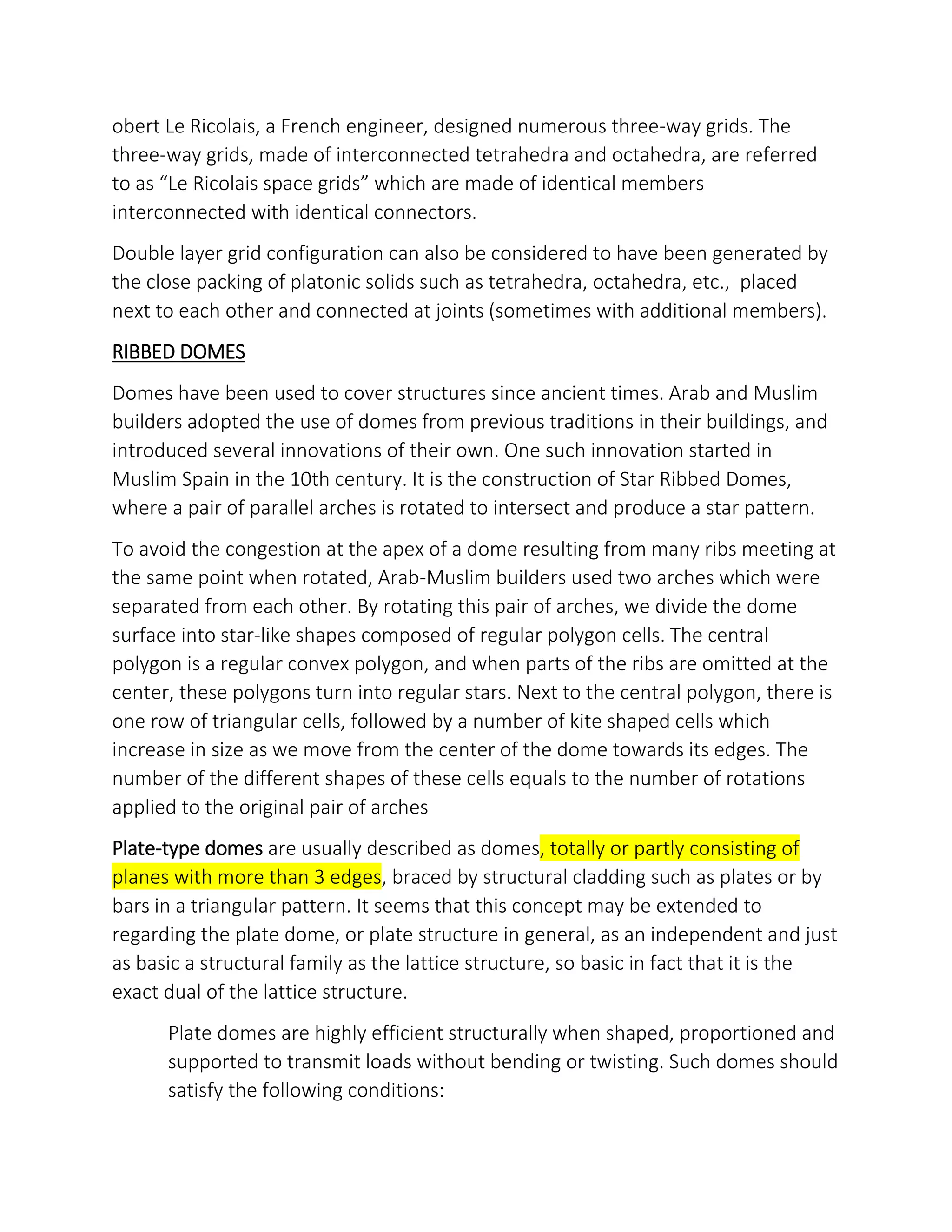 obert Le Ricolais, a French engineer, designed numerous three-way grids. The
three-way grids, made of interconnected tetrahedra and octahedra, are referred
to as Le Ricolais space grids which are made of identical members
interconnected with identical connectors.
Double layer grid configuration can also be considered to have been generated by
the close packing of platonic solids such as tetrahedra, octahedra, etc., placed
next to each other and connected at joints (sometimes with additional members).
RIBBED DOMES
Domes have been used to cover structures since ancient times. Arab and Muslim
builders adopted the use of domes from previous traditions in their buildings, and
introduced several innovations of their own. One such innovation started in
Muslim Spain in the 10th century. It is the construction of Star Ribbed Domes,
where a pair of parallel arches is rotated to intersect and produce a star pattern.
To avoid the congestion at the apex of a dome resulting from many ribs meeting at
the same point when rotated, Arab-Muslim builders used two arches which were
separated from each other. By rotating this pair of arches, we divide the dome
surface into star-like shapes composed of regular polygon cells. The central
polygon is a regular convex polygon, and when parts of the ribs are omitted at the
center, these polygons turn into regular stars. Next to the central polygon, there is
one row of triangular cells, followed by a number of kite shaped cells which
increase in size as we move from the center of the dome towards its edges. The
number of the different shapes of these cells equals to the number of rotations
applied to the original pair of arches
Plate-type domes are usually described as domes, totally or partly consisting of
planes with more than 3 edges, braced by structural cladding such as plates or by
bars in a triangular pattern. It seems that this concept may be extended to
regarding the plate dome, or plate structure in general, as an independent and just
as basic a structural family as the lattice structure, so basic in fact that it is the
exact dual of the lattice structure.
Plate domes are highly efficient structurally when shaped, proportioned and
supported to transmit loads without bending or twisting. Such domes should
satisfy the following conditions:
 