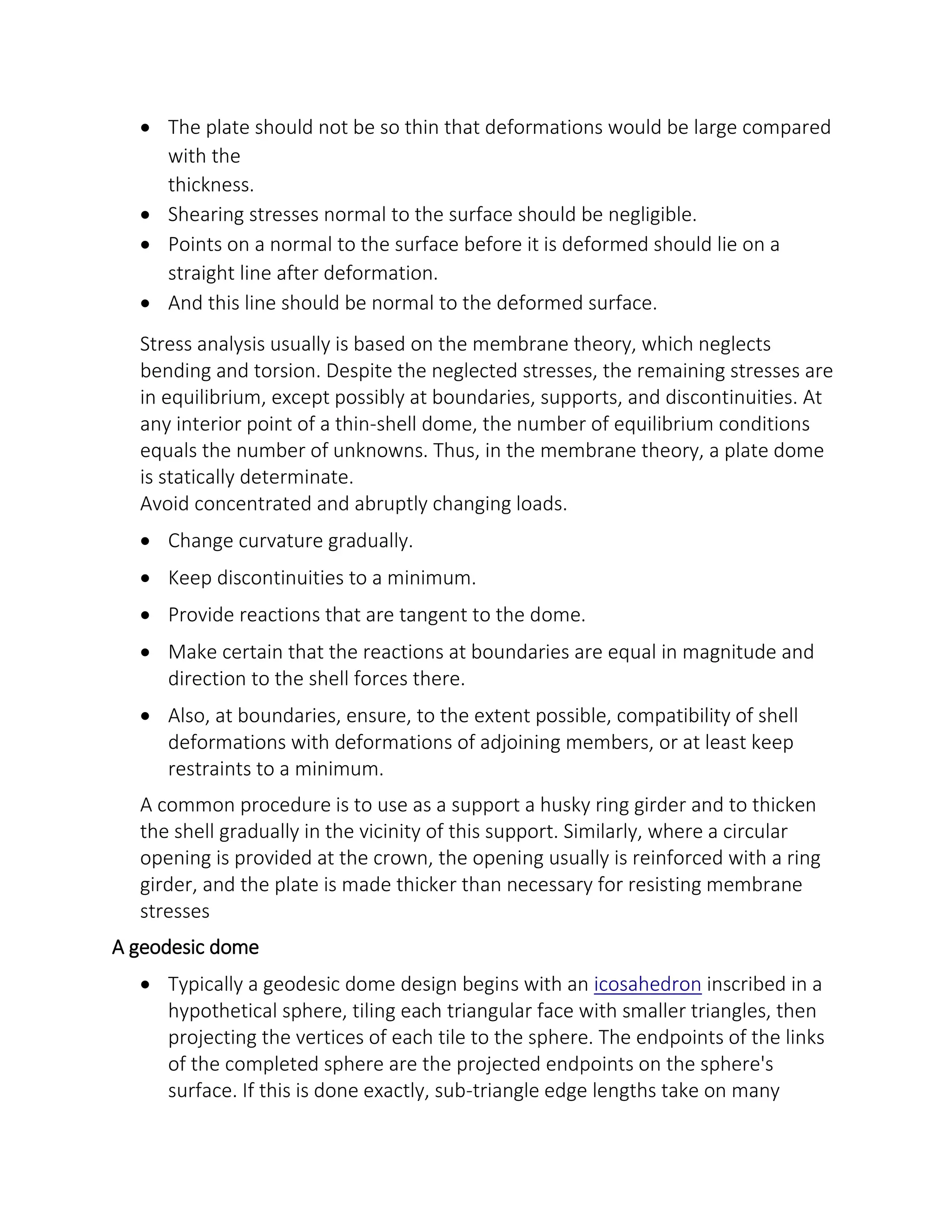  The plate should not be so thin that deformations would be large compared
with the
thickness.
 Shearing stresses normal to the surface should be negligible.
 Points on a normal to the surface before it is deformed should lie on a
straight line after deformation.
 And this line should be normal to the deformed surface.
Stress analysis usually is based on the membrane theory, which neglects
bending and torsion. Despite the neglected stresses, the remaining stresses are
in equilibrium, except possibly at boundaries, supports, and discontinuities. At
any interior point of a thin-shell dome, the number of equilibrium conditions
equals the number of unknowns. Thus, in the membrane theory, a plate dome
is statically determinate.
Avoid concentrated and abruptly changing loads.
 Change curvature gradually.
 Keep discontinuities to a minimum.
 Provide reactions that are tangent to the dome.
 Make certain that the reactions at boundaries are equal in magnitude and
direction to the shell forces there.
 Also, at boundaries, ensure, to the extent possible, compatibility of shell
deformations with deformations of adjoining members, or at least keep
restraints to a minimum.
A common procedure is to use as a support a husky ring girder and to thicken
the shell gradually in the vicinity of this support. Similarly, where a circular
opening is provided at the crown, the opening usually is reinforced with a ring
girder, and the plate is made thicker than necessary for resisting membrane
stresses
A geodesic dome
 Typically a geodesic dome design begins with an icosahedron inscribed in a
hypothetical sphere, tiling each triangular face with smaller triangles, then
projecting the vertices of each tile to the sphere. The endpoints of the links
of the completed sphere are the projected endpoints on the sphere's
surface. If this is done exactly, sub-triangle edge lengths take on many
 