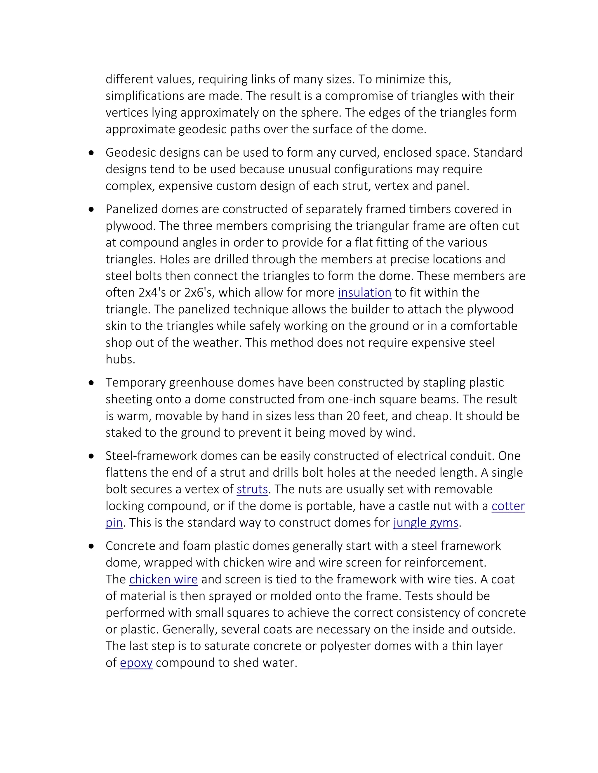 different values, requiring links of many sizes. To minimize this,
simplifications are made. The result is a compromise of triangles with their
vertices lying approximately on the sphere. The edges of the triangles form
approximate geodesic paths over the surface of the dome.
 Geodesic designs can be used to form any curved, enclosed space. Standard
designs tend to be used because unusual configurations may require
complex, expensive custom design of each strut, vertex and panel.
 Panelized domes are constructed of separately framed timbers covered in
plywood. The three members comprising the triangular frame are often cut
at compound angles in order to provide for a flat fitting of the various
triangles. Holes are drilled through the members at precise locations and
steel bolts then connect the triangles to form the dome. These members are
often 2x4's or 2x6's, which allow for more insulation to fit within the
triangle. The panelized technique allows the builder to attach the plywood
skin to the triangles while safely working on the ground or in a comfortable
shop out of the weather. This method does not require expensive steel
hubs.
 Temporary greenhouse domes have been constructed by stapling plastic
sheeting onto a dome constructed from one-inch square beams. The result
is warm, movable by hand in sizes less than 20 feet, and cheap. It should be
staked to the ground to prevent it being moved by wind.
 Steel-framework domes can be easily constructed of electrical conduit. One
flattens the end of a strut and drills bolt holes at the needed length. A single
bolt secures a vertex of struts. The nuts are usually set with removable
locking compound, or if the dome is portable, have a castle nut with a cotter
pin. This is the standard way to construct domes for jungle gyms.
 Concrete and foam plastic domes generally start with a steel framework
dome, wrapped with chicken wire and wire screen for reinforcement.
The chicken wire and screen is tied to the framework with wire ties. A coat
of material is then sprayed or molded onto the frame. Tests should be
performed with small squares to achieve the correct consistency of concrete
or plastic. Generally, several coats are necessary on the inside and outside.
The last step is to saturate concrete or polyester domes with a thin layer
of epoxy compound to shed water.
 