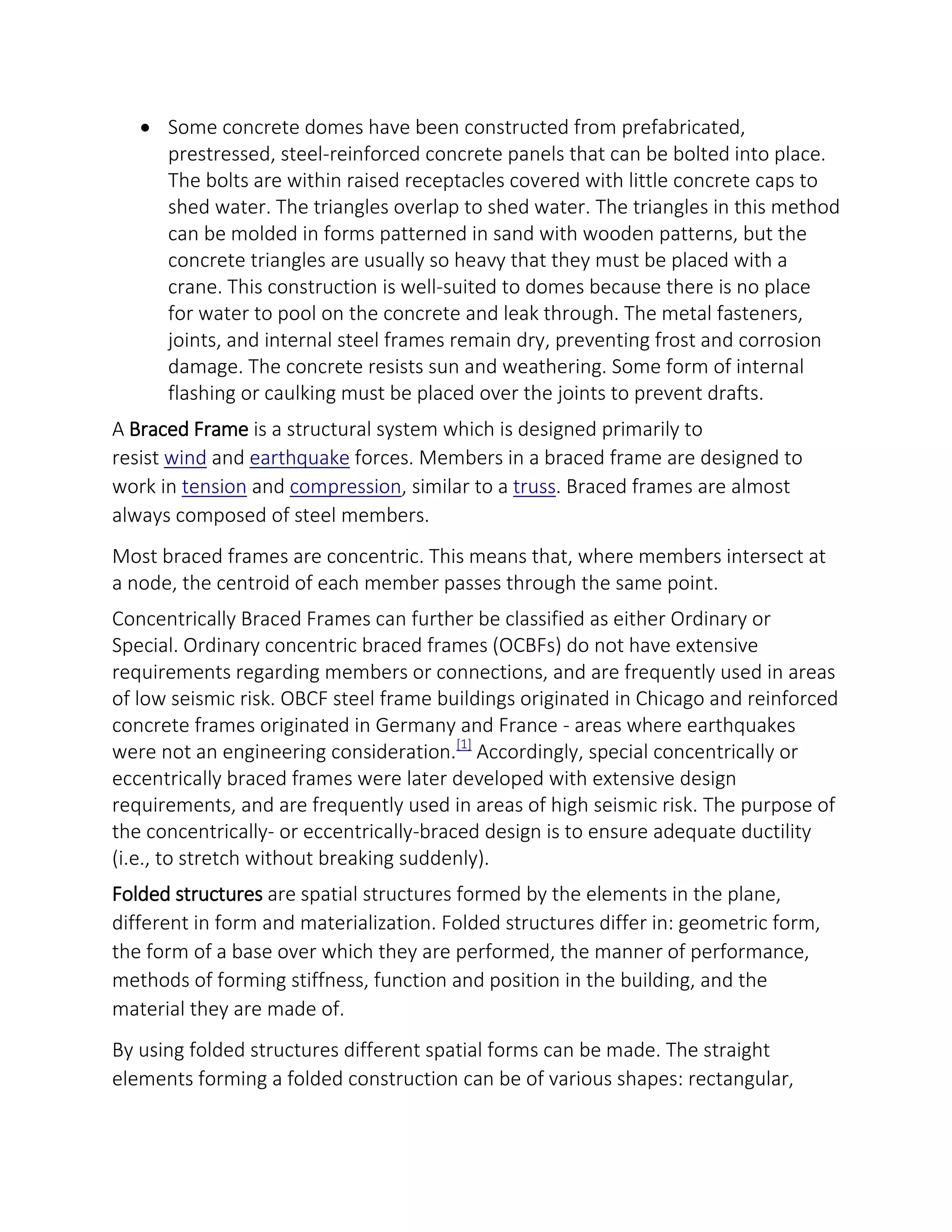  Some concrete domes have been constructed from prefabricated,
prestressed, steel-reinforced concrete panels that can be bolted into place.
The bolts are within raised receptacles covered with little concrete caps to
shed water. The triangles overlap to shed water. The triangles in this method
can be molded in forms patterned in sand with wooden patterns, but the
concrete triangles are usually so heavy that they must be placed with a
crane. This construction is well-suited to domes because there is no place
for water to pool on the concrete and leak through. The metal fasteners,
joints, and internal steel frames remain dry, preventing frost and corrosion
damage. The concrete resists sun and weathering. Some form of internal
flashing or caulking must be placed over the joints to prevent drafts.
A Braced Frame is a structural system which is designed primarily to
resist wind and earthquake forces. Members in a braced frame are designed to
work in tension and compression, similar to a truss. Braced frames are almost
always composed of steel members.
Most braced frames are concentric. This means that, where members intersect at
a node, the centroid of each member passes through the same point.
Concentrically Braced Frames can further be classified as either Ordinary or
Special. Ordinary concentric braced frames (OCBFs) do not have extensive
requirements regarding members or connections, and are frequently used in areas
of low seismic risk. OBCF steel frame buildings originated in Chicago and reinforced
concrete frames originated in Germany and France - areas where earthquakes
were not an engineering consideration.[1]
Accordingly, special concentrically or
eccentrically braced frames were later developed with extensive design
requirements, and are frequently used in areas of high seismic risk. The purpose of
the concentrically- or eccentrically-braced design is to ensure adequate ductility
(i.e., to stretch without breaking suddenly).
Folded structures are spatial structures formed by the elements in the plane,
different in form and materialization. Folded structures differ in: geometric form,
the form of a base over which they are performed, the manner of performance,
methods of forming stiffness, function and position in the building, and the
material they are made of.
By using folded structures different spatial forms can be made. The straight
elements forming a folded construction can be of various shapes: rectangular,
 