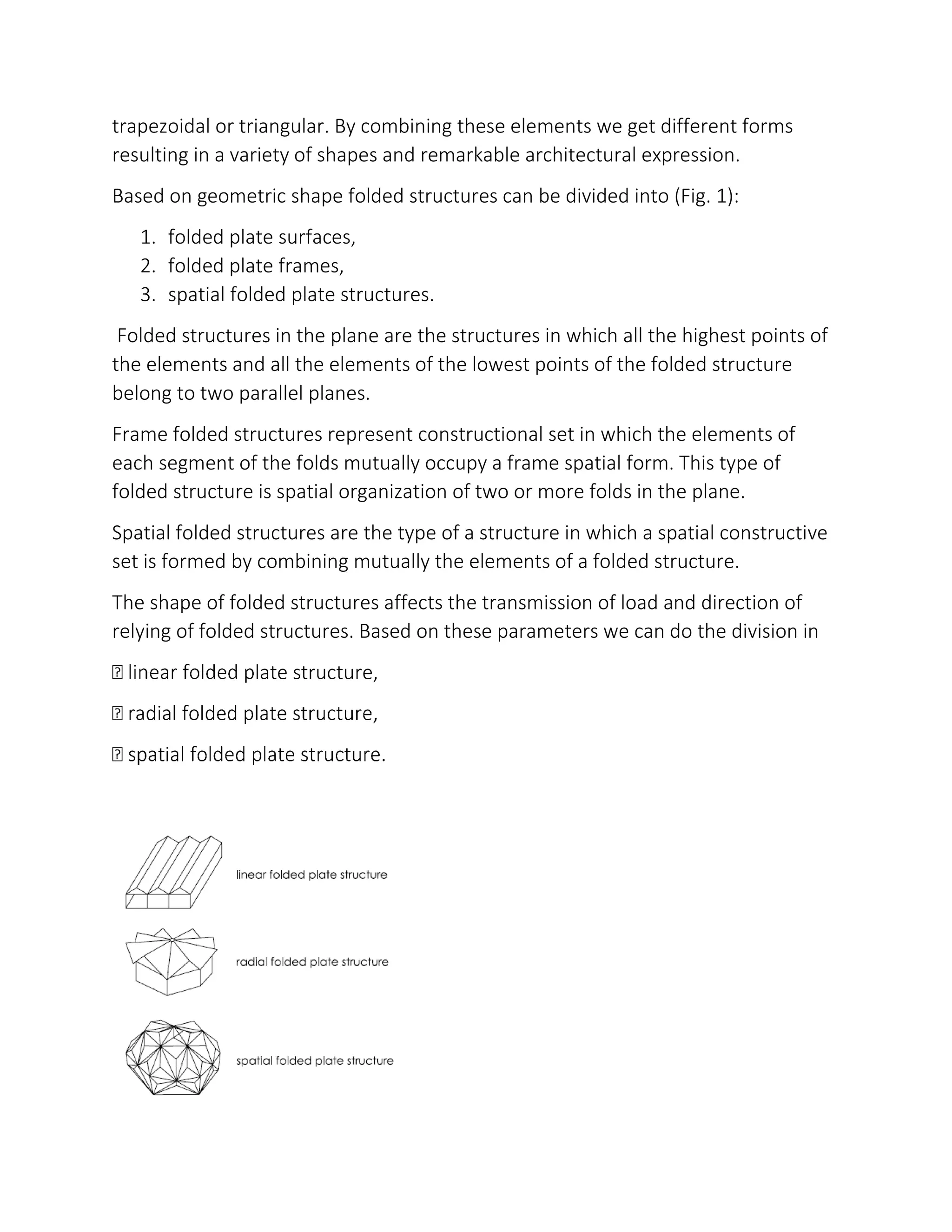 trapezoidal or triangular. By combining these elements we get different forms
resulting in a variety of shapes and remarkable architectural expression.
Based on geometric shape folded structures can be divided into (Fig. 1):
1. folded plate surfaces,
2. folded plate frames,
3. spatial folded plate structures.
Folded structures in the plane are the structures in which all the highest points of
the elements and all the elements of the lowest points of the folded structure
belong to two parallel planes.
Frame folded structures represent constructional set in which the elements of
each segment of the folds mutually occupy a frame spatial form. This type of
folded structure is spatial organization of two or more folds in the plane.
Spatial folded structures are the type of a structure in which a spatial constructive
set is formed by combining mutually the elements of a folded structure.
The shape of folded structures affects the transmission of load and direction of
relying of folded structures. Based on these parameters we can do the division in
late structure,
 