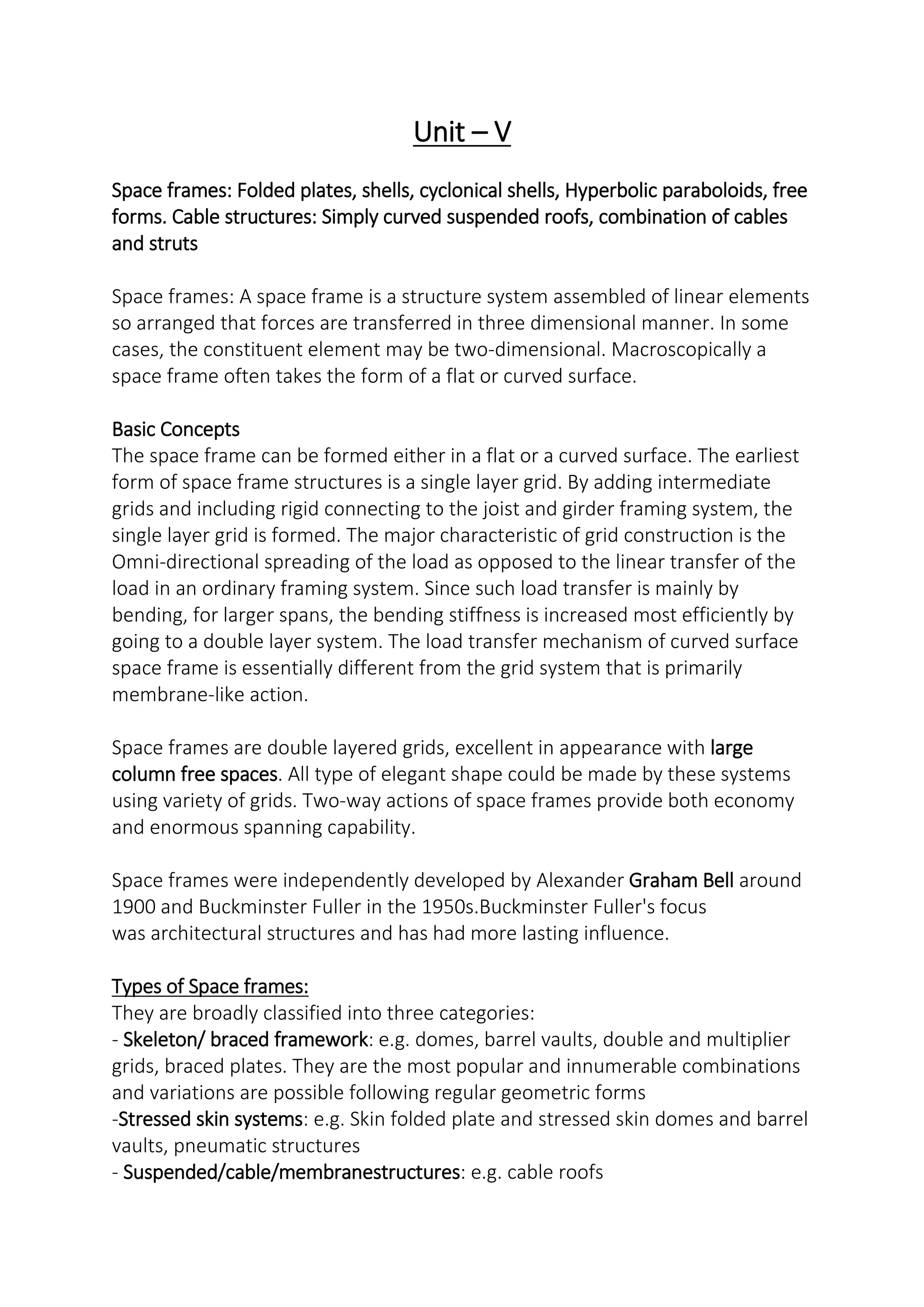 Unit – V
Space frames: Folded plates, shells, cyclonical shells, Hyperbolic paraboloids, free
forms. Cable structures: Simply curved suspended roofs, combination of cables
and struts
Space frames: A space frame is a structure system assembled of linear elements
so arranged that forces are transferred in three dimensional manner. In some
cases, the constituent element may be two-dimensional. Macroscopically a
space frame often takes the form of a flat or curved surface.
Basic Concepts
The space frame can be formed either in a flat or a curved surface. The earliest
form of space frame structures is a single layer grid. By adding intermediate
grids and including rigid connecting to the joist and girder framing system, the
single layer grid is formed. The major characteristic of grid construction is the
Omni-directional spreading of the load as opposed to the linear transfer of the
load in an ordinary framing system. Since such load transfer is mainly by
bending, for larger spans, the bending stiffness is increased most efficiently by
going to a double layer system. The load transfer mechanism of curved surface
space frame is essentially different from the grid system that is primarily
membrane-like action.
Space frames are double layered grids, excellent in appearance with large
column free spaces. All type of elegant shape could be made by these systems
using variety of grids. Two-way actions of space frames provide both economy
and enormous spanning capability.
Space frames were independently developed by Alexander Graham Bell around
1900 and Buckminster Fuller in the 1950s.Buckminster Fuller's focus
was architectural structures and has had more lasting influence.
Types of Space frames:
They are broadly classified into three categories:
- Skeleton/ braced framework: e.g. domes, barrel vaults, double and multiplier
grids, braced plates. They are the most popular and innumerable combinations
and variations are possible following regular geometric forms
-Stressed skin systems: e.g. Skin folded plate and stressed skin domes and barrel
vaults, pneumatic structures
- Suspended/cable/membranestructures: e.g. cable roofs
 