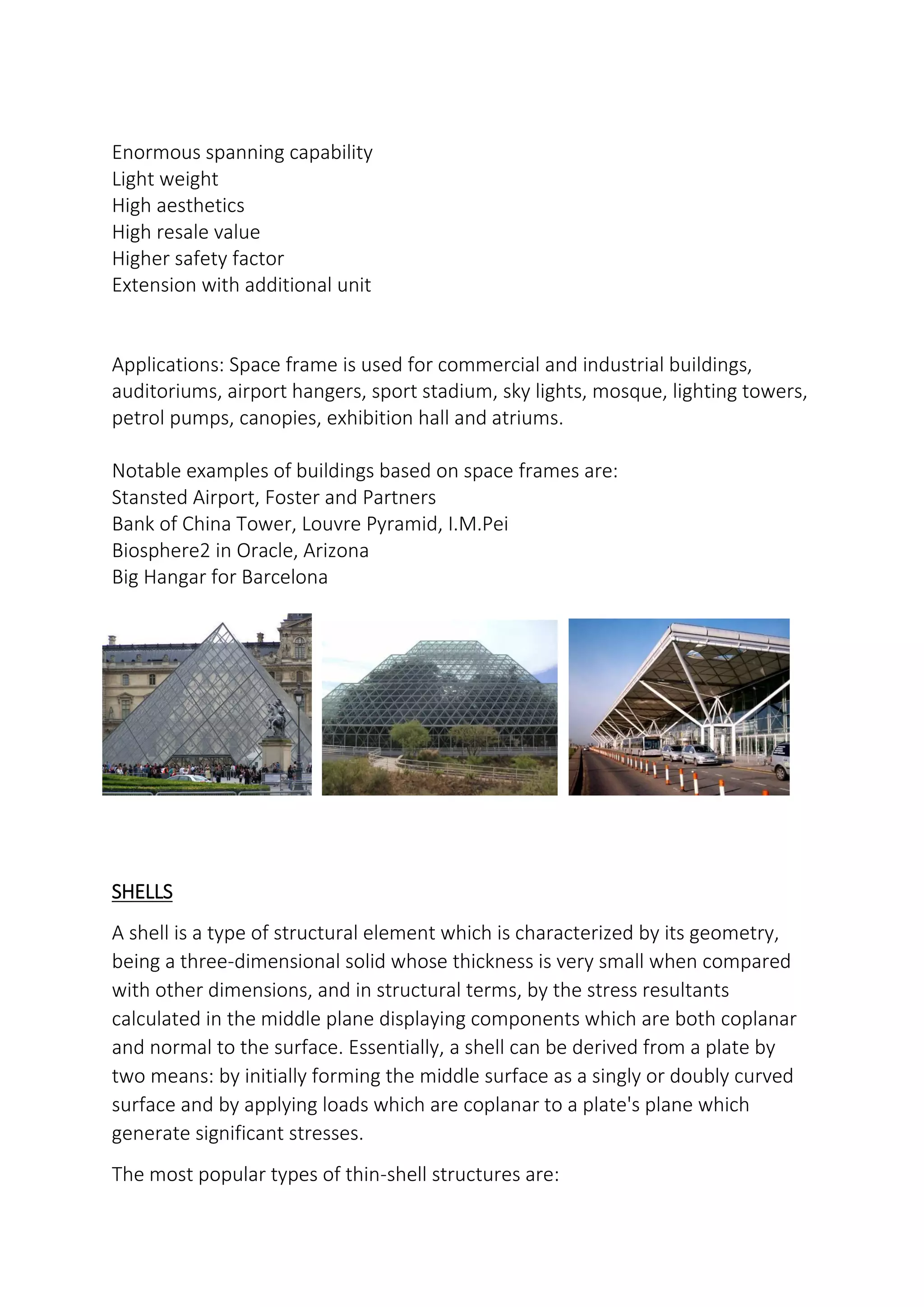 Enormous spanning capability
Light weight
High aesthetics
High resale value
Higher safety factor
Extension with additional unit
Applications: Space frame is used for commercial and industrial buildings,
auditoriums, airport hangers, sport stadium, sky lights, mosque, lighting towers,
petrol pumps, canopies, exhibition hall and atriums.
Notable examples of buildings based on space frames are:
Stansted Airport, Foster and Partners
Bank of China Tower, Louvre Pyramid, I.M.Pei
Biosphere2 in Oracle, Arizona
Big Hangar for Barcelona
SHELLS
A shell is a type of structural element which is characterized by its geometry,
being a three-dimensional solid whose thickness is very small when compared
with other dimensions, and in structural terms, by the stress resultants
calculated in the middle plane displaying components which are both coplanar
and normal to the surface. Essentially, a shell can be derived from a plate by
two means: by initially forming the middle surface as a singly or doubly curved
surface and by applying loads which are coplanar to a plate's plane which
generate significant stresses.
The most popular types of thin-shell structures are:
 