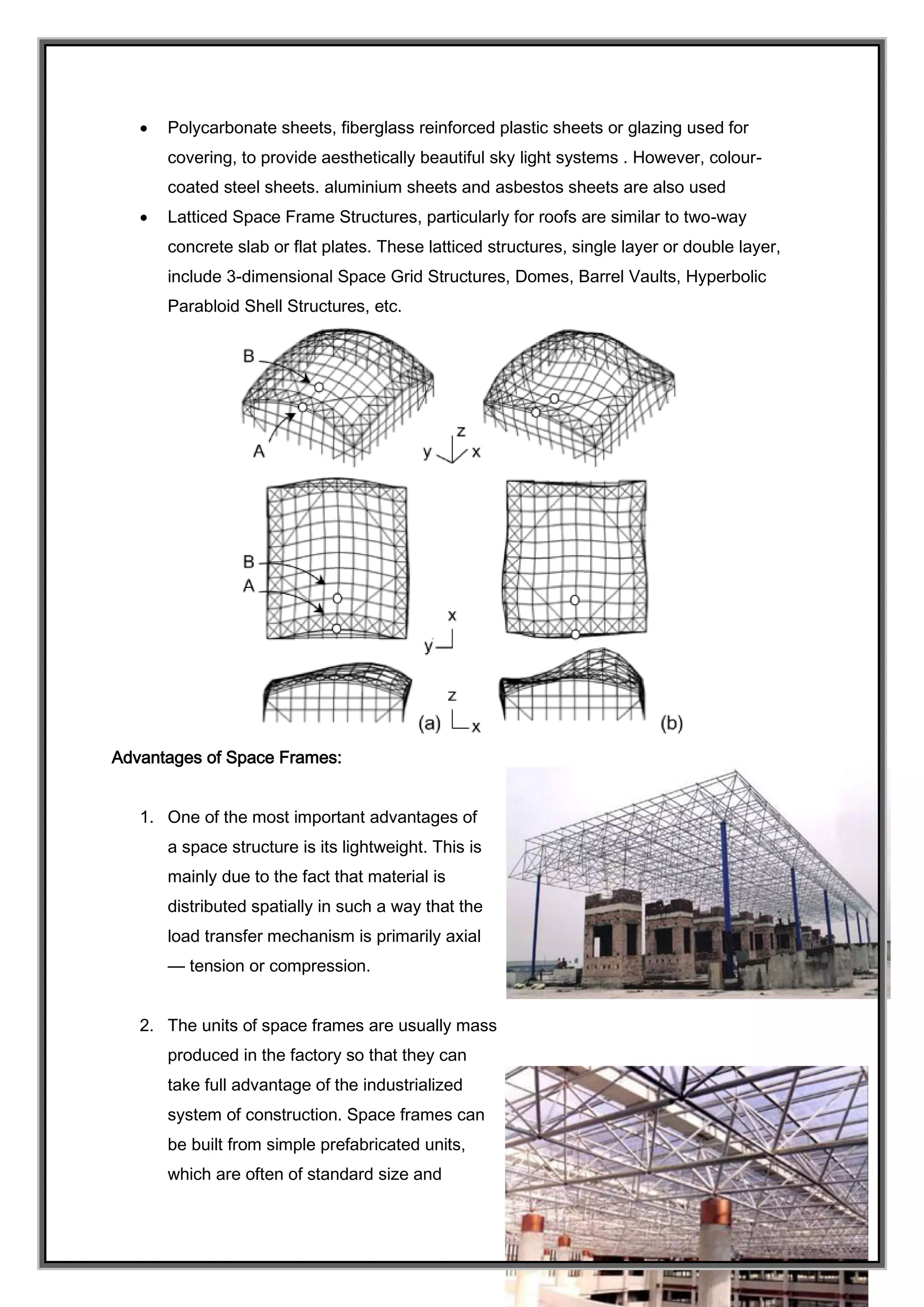  Polycarbonate sheets, fiberglass reinforced plastic sheets or glazing used for
covering, to provide aesthetically beautiful sky light systems . However, colour-
coated steel sheets. aluminium sheets and asbestos sheets are also used
 Latticed Space Frame Structures, particularly for roofs are similar to two-way
concrete slab or flat plates. These latticed structures, single layer or double layer,
include 3-dimensional Space Grid Structures, Domes, Barrel Vaults, Hyperbolic
Parabloid Shell Structures, etc.
Advantages of Space Frames:
1. One of the most important advantages of
a space structure is its lightweight. This is
mainly due to the fact that material is
distributed spatially in such a way that the
load transfer mechanism is primarily axial
— tension or compression.
2. The units of space frames are usually mass
produced in the factory so that they can
take full advantage of the industrialized
system of construction. Space frames can
be built from simple prefabricated units,
which are often of standard size and
 
