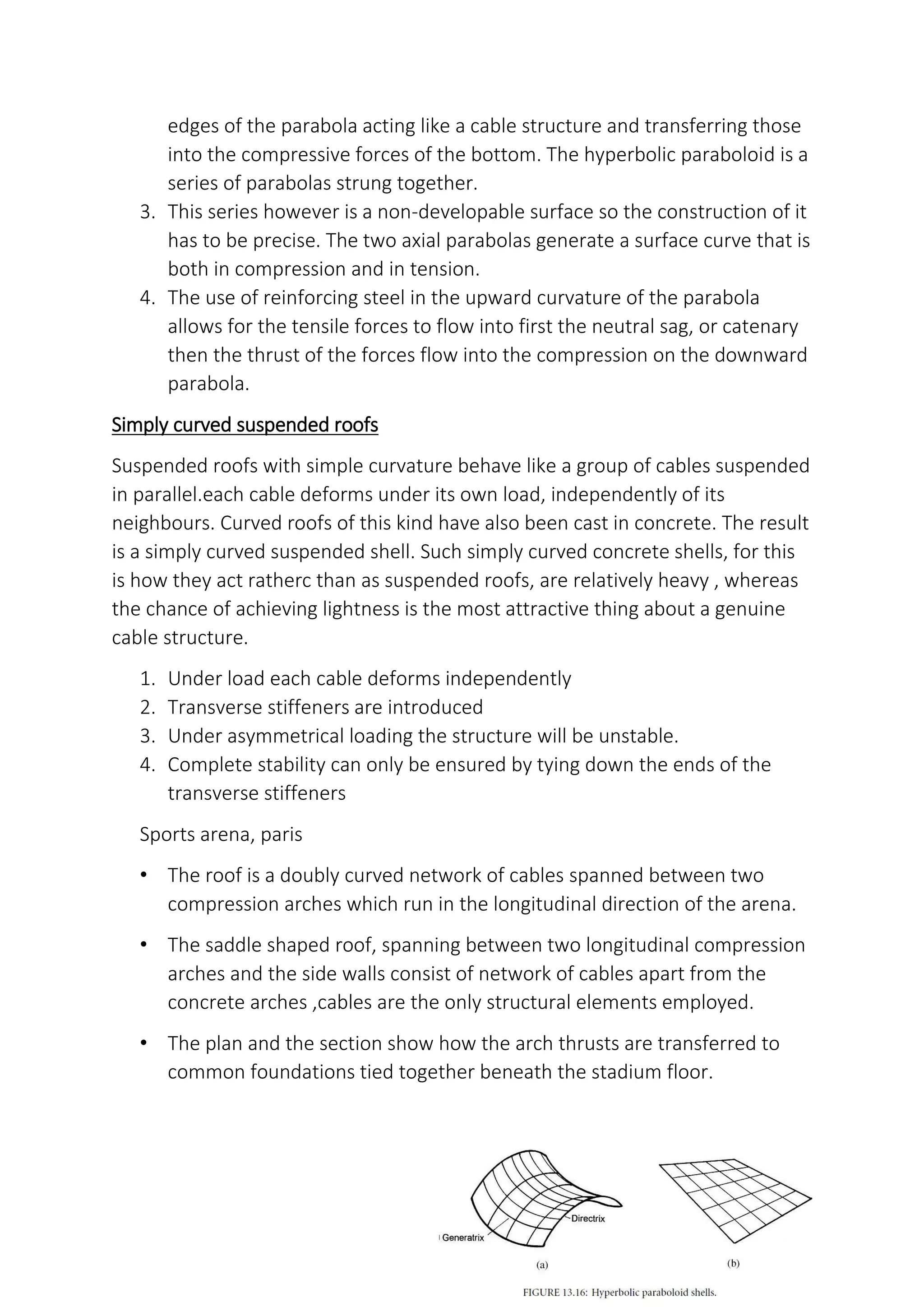 edges of the parabola acting like a cable structure and transferring those
into the compressive forces of the bottom. The hyperbolic paraboloid is a
series of parabolas strung together.
3. This series however is a non-developable surface so the construction of it
has to be precise. The two axial parabolas generate a surface curve that is
both in compression and in tension.
4. The use of reinforcing steel in the upward curvature of the parabola
allows for the tensile forces to flow into first the neutral sag, or catenary
then the thrust of the forces flow into the compression on the downward
parabola.
Simply curved suspended roofs
Suspended roofs with simple curvature behave like a group of cables suspended
in parallel.each cable deforms under its own load, independently of its
neighbours. Curved roofs of this kind have also been cast in concrete. The result
is a simply curved suspended shell. Such simply curved concrete shells, for this
is how they act ratherc than as suspended roofs, are relatively heavy , whereas
the chance of achieving lightness is the most attractive thing about a genuine
cable structure.
1. Under load each cable deforms independently
2. Transverse stiffeners are introduced
3. Under asymmetrical loading the structure will be unstable.
4. Complete stability can only be ensured by tying down the ends of the
transverse stiffeners
Sports arena, paris
• The roof is a doubly curved network of cables spanned between two
compression arches which run in the longitudinal direction of the arena.
• The saddle shaped roof, spanning between two longitudinal compression
arches and the side walls consist of network of cables apart from the
concrete arches ,cables are the only structural elements employed.
• The plan and the section show how the arch thrusts are transferred to
common foundations tied together beneath the stadium floor.
 