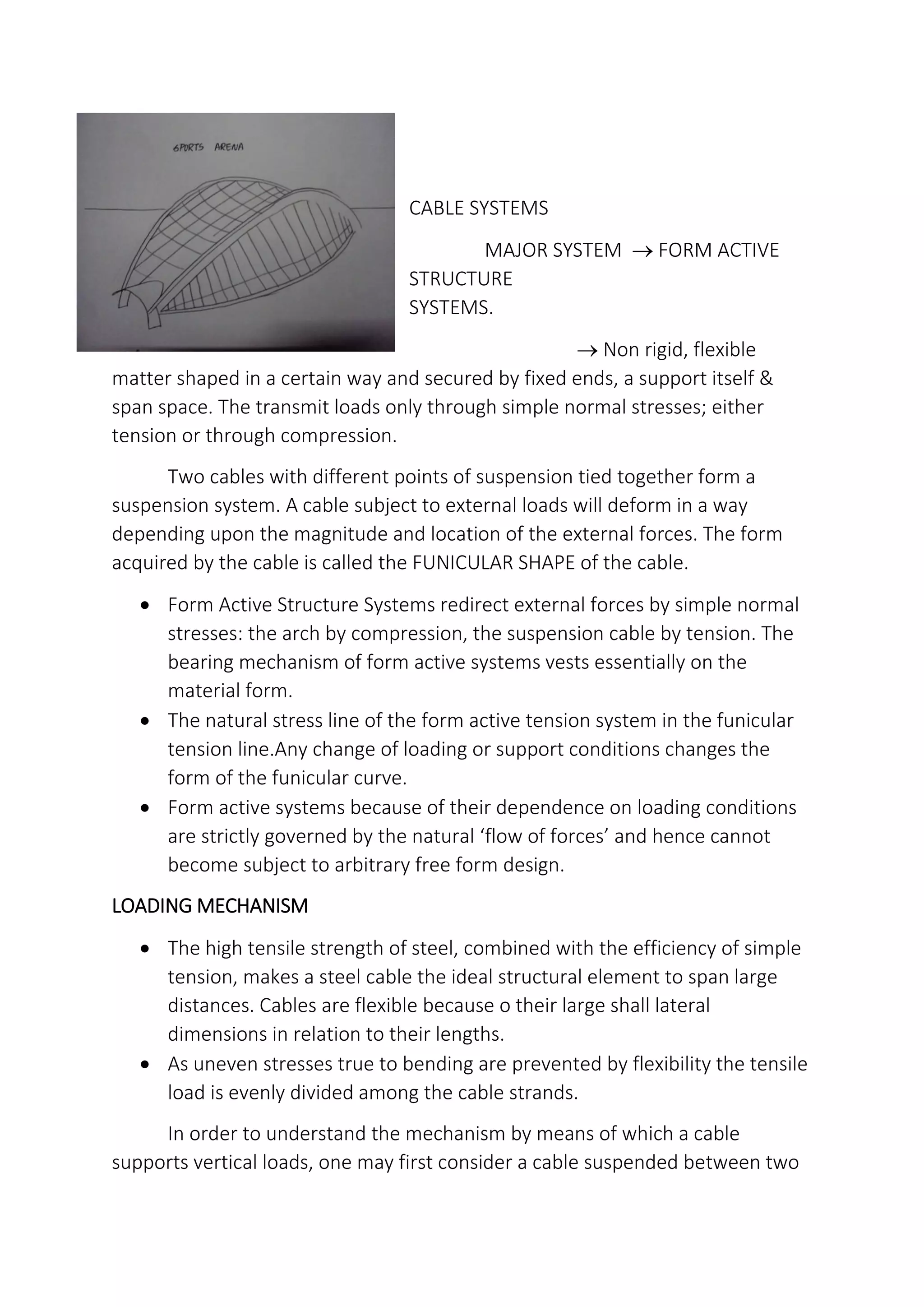 CABLE SYSTEMS
MAJOR SYSTEM  FORM ACTIVE
STRUCTURE
SYSTEMS.
 Non rigid, flexible
matter shaped in a certain way and secured by fixed ends, a support itself &
span space. The transmit loads only through simple normal stresses; either
tension or through compression.
Two cables with different points of suspension tied together form a
suspension system. A cable subject to external loads will deform in a way
depending upon the magnitude and location of the external forces. The form
acquired by the cable is called the FUNICULAR SHAPE of the cable.
 Form Active Structure Systems redirect external forces by simple normal
stresses: the arch by compression, the suspension cable by tension. The
bearing mechanism of form active systems vests essentially on the
material form.
 The natural stress line of the form active tension system in the funicular
tension line.Any change of loading or support conditions changes the
form of the funicular curve.
 Form active systems because of their dependence on loading conditions
are strictly governed by the natural flow of forces and hence cannot
become subject to arbitrary free form design.
LOADING MECHANISM
 The high tensile strength of steel, combined with the efficiency of simple
tension, makes a steel cable the ideal structural element to span large
distances. Cables are flexible because o their large shall lateral
dimensions in relation to their lengths.
 As uneven stresses true to bending are prevented by flexibility the tensile
load is evenly divided among the cable strands.
In order to understand the mechanism by means of which a cable
supports vertical loads, one may first consider a cable suspended between two
 