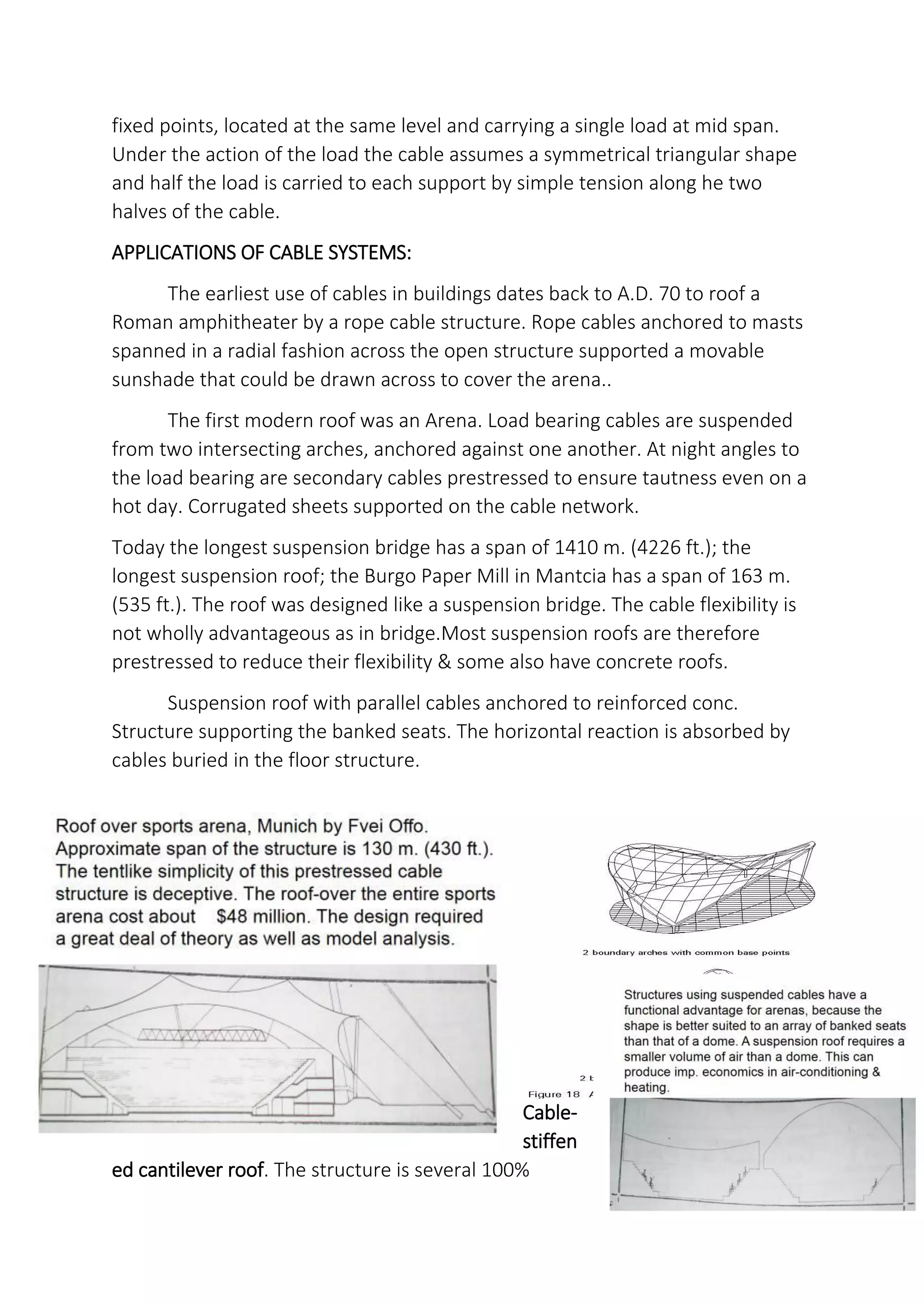 fixed points, located at the same level and carrying a single load at mid span.
Under the action of the load the cable assumes a symmetrical triangular shape
and half the load is carried to each support by simple tension along he two
halves of the cable.
APPLICATIONS OF CABLE SYSTEMS:
The earliest use of cables in buildings dates back to A.D. 70 to roof a
Roman amphitheater by a rope cable structure. Rope cables anchored to masts
spanned in a radial fashion across the open structure supported a movable
sunshade that could be drawn across to cover the arena..
The first modern roof was an Arena. Load bearing cables are suspended
from two intersecting arches, anchored against one another. At night angles to
the load bearing are secondary cables prestressed to ensure tautness even on a
hot day. Corrugated sheets supported on the cable network.
Today the longest suspension bridge has a span of 1410 m. (4226 ft.); the
longest suspension roof; the Burgo Paper Mill in Mantcia has a span of 163 m.
(535 ft.). The roof was designed like a suspension bridge. The cable flexibility is
not wholly advantageous as in bridge.Most suspension roofs are therefore
prestressed to reduce their flexibility & some also have concrete roofs.
Suspension roof with parallel cables anchored to reinforced conc.
Structure supporting the banked seats. The horizontal reaction is absorbed by
cables buried in the floor structure.
Cable-
stiffen
ed cantilever roof. The structure is several 100%
 