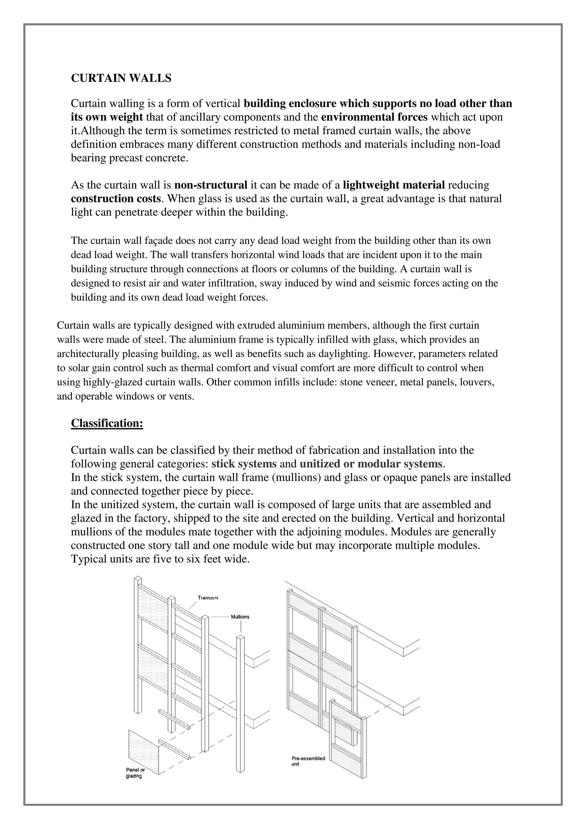 CURTAIN WALLS
Curtain walling is a form of vertical building enclosure which supports no load other than
its own weight that of ancillary components and the environmental forces which act upon
it.Although the term is sometimes restricted to metal framed curtain walls, the above
definition embraces many different construction methods and materials including non-load
bearing precast concrete.
As the curtain wall is non-structural it can be made of a lightweight material reducing
construction costs. When glass is used as the curtain wall, a great advantage is that natural
light can penetrate deeper within the building.
The curtain wall façade does not carry any dead load weight from the building other than its own
dead load weight. The wall transfers horizontal wind loads that are incident upon it to the main
building structure through connections at floors or columns of the building. A curtain wall is
designed to resist air and water infiltration, sway induced by wind and seismic forces acting on the
building and its own dead load weight forces.
Curtain walls are typically designed with extruded aluminium members, although the first curtain
walls were made of steel. The aluminium frame is typically infilled with glass, which provides an
architecturally pleasing building, as well as benefits such as daylighting. However, parameters related
to solar gain control such as thermal comfort and visual comfort are more difficult to control when
using highly-glazed curtain walls. Other common infills include: stone veneer, metal panels, louvers,
and operable windows or vents.
Classification:
Curtain walls can be classified by their method of fabrication and installation into the
following general categories: stick systems and unitized or modular systems.
In the stick system, the curtain wall frame (mullions) and glass or opaque panels are installed
and connected together piece by piece.
In the unitized system, the curtain wall is composed of large units that are assembled and
glazed in the factory, shipped to the site and erected on the building. Vertical and horizontal
mullions of the modules mate together with the adjoining modules. Modules are generally
constructed one story tall and one module wide but may incorporate multiple modules.
Typical units are five to six feet wide.
 