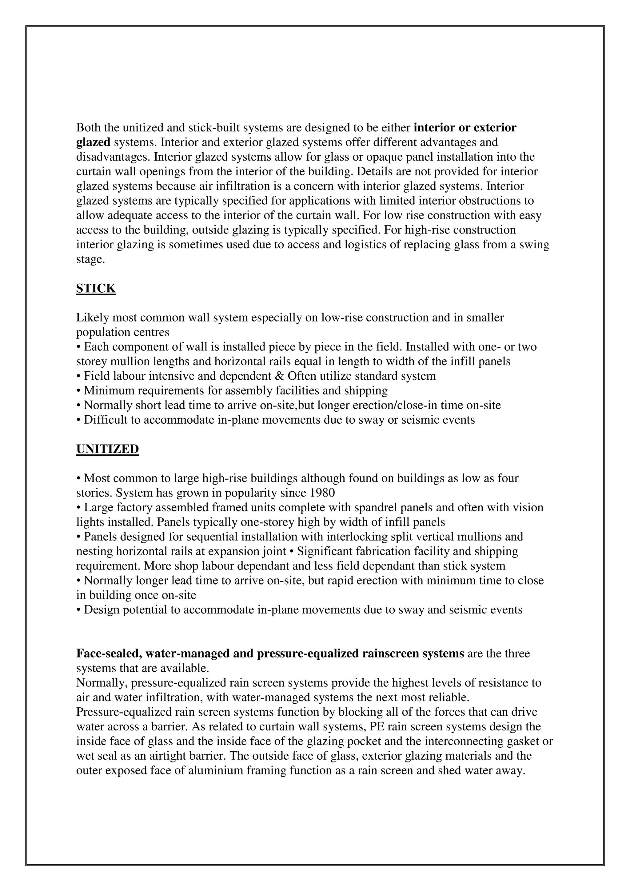 Both the unitized and stick-built systems are designed to be either interior or exterior
glazed systems. Interior and exterior glazed systems offer different advantages and
disadvantages. Interior glazed systems allow for glass or opaque panel installation into the
curtain wall openings from the interior of the building. Details are not provided for interior
glazed systems because air infiltration is a concern with interior glazed systems. Interior
glazed systems are typically specified for applications with limited interior obstructions to
allow adequate access to the interior of the curtain wall. For low rise construction with easy
access to the building, outside glazing is typically specified. For high-rise construction
interior glazing is sometimes used due to access and logistics of replacing glass from a swing
stage.
STICK
Likely most common wall system especially on low-rise construction and in smaller
population centres
• Each component of wall is installed piece by piece in the field. Installed with one- or two
storey mullion lengths and horizontal rails equal in length to width of the infill panels
• Field labour intensive and dependent & Often utilize standard system
• Minimum requirements for assembly facilities and shipping
• Normally short lead time to arrive on-site,but longer erection/close-in time on-site
• Difficult to accommodate in-plane movements due to sway or seismic events
UNITIZED
• Most common to large high-rise buildings although found on buildings as low as four
stories. System has grown in popularity since 1980
• Large factory assembled framed units complete with spandrel panels and often with vision
lights installed. Panels typically one-storey high by width of infill panels
• Panels designed for sequential installation with interlocking split vertical mullions and
nesting horizontal rails at expansion joint • Significant fabrication facility and shipping
requirement. More shop labour dependant and less field dependant than stick system
• Normally longer lead time to arrive on-site, but rapid erection with minimum time to close
in building once on-site
• Design potential to accommodate in-plane movements due to sway and seismic events
Face-sealed, water-managed and pressure-equalized rainscreen systems are the three
systems that are available.
Normally, pressure-equalized rain screen systems provide the highest levels of resistance to
air and water infiltration, with water-managed systems the next most reliable.
Pressure-equalized rain screen systems function by blocking all of the forces that can drive
water across a barrier. As related to curtain wall systems, PE rain screen systems design the
inside face of glass and the inside face of the glazing pocket and the interconnecting gasket or
wet seal as an airtight barrier. The outside face of glass, exterior glazing materials and the
outer exposed face of aluminium framing function as a rain screen and shed water away.
 