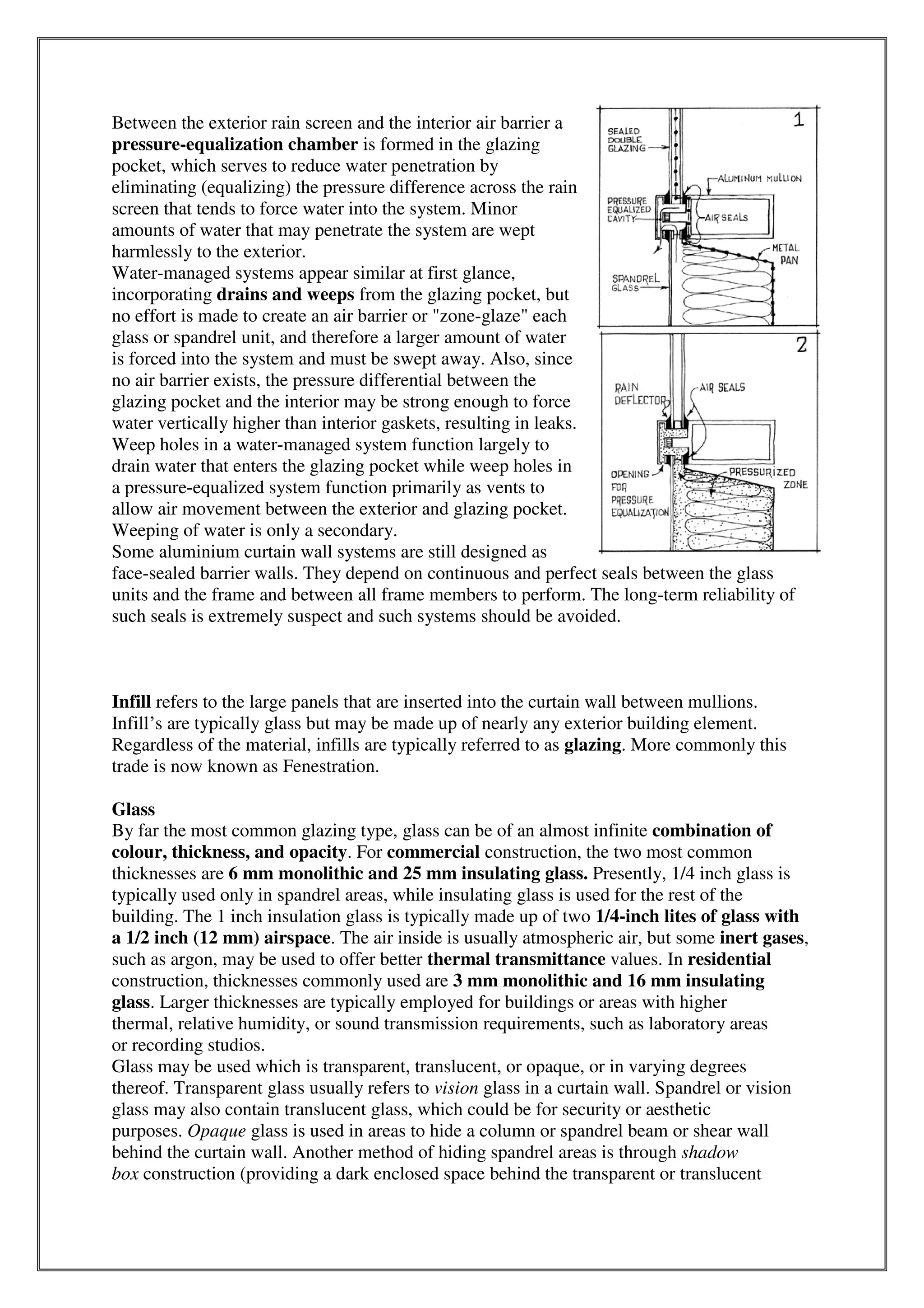 Between the exterior rain screen and the interior air barrier a
pressure-equalization chamber is formed in the glazing
pocket, which serves to reduce water penetration by
eliminating (equalizing) the pressure difference across the rain
screen that tends to force water into the system. Minor
amounts of water that may penetrate the system are wept
harmlessly to the exterior.
Water-managed systems appear similar at first glance,
incorporating drains and weeps from the glazing pocket, but
no effort is made to create an air barrier or "zone-glaze" each
glass or spandrel unit, and therefore a larger amount of water
is forced into the system and must be swept away. Also, since
no air barrier exists, the pressure differential between the
glazing pocket and the interior may be strong enough to force
water vertically higher than interior gaskets, resulting in leaks.
Weep holes in a water-managed system function largely to
drain water that enters the glazing pocket while weep holes in
a pressure-equalized system function primarily as vents to
allow air movement between the exterior and glazing pocket.
Weeping of water is only a secondary.
Some aluminium curtain wall systems are still designed as
face-sealed barrier walls. They depend on continuous and perfect seals between the glass
units and the frame and between all frame members to perform. The long-term reliability of
such seals is extremely suspect and such systems should be avoided.
Infill refers to the large panels that are inserted into the curtain wall between mullions.
Infill’s are typically glass but may be made up of nearly any exterior building element.
Regardless of the material, infills are typically referred to as glazing. More commonly this
trade is now known as Fenestration.
Glass
By far the most common glazing type, glass can be of an almost infinite combination of
colour, thickness, and opacity. For commercial construction, the two most common
thicknesses are 6 mm monolithic and 25 mm insulating glass. Presently, 1/4 inch glass is
typically used only in spandrel areas, while insulating glass is used for the rest of the
building. The 1 inch insulation glass is typically made up of two 1/4-inch lites of glass with
a 1/2 inch (12 mm) airspace. The air inside is usually atmospheric air, but some inert gases,
such as argon, may be used to offer better thermal transmittance values. In residential
construction, thicknesses commonly used are 3 mm monolithic and 16 mm insulating
glass. Larger thicknesses are typically employed for buildings or areas with higher
thermal, relative humidity, or sound transmission requirements, such as laboratory areas
or recording studios.
Glass may be used which is transparent, translucent, or opaque, or in varying degrees
thereof. Transparent glass usually refers to vision glass in a curtain wall. Spandrel or vision
glass may also contain translucent glass, which could be for security or aesthetic
purposes. Opaque glass is used in areas to hide a column or spandrel beam or shear wall
behind the curtain wall. Another method of hiding spandrel areas is through shadow
box construction (providing a dark enclosed space behind the transparent or translucent
 
