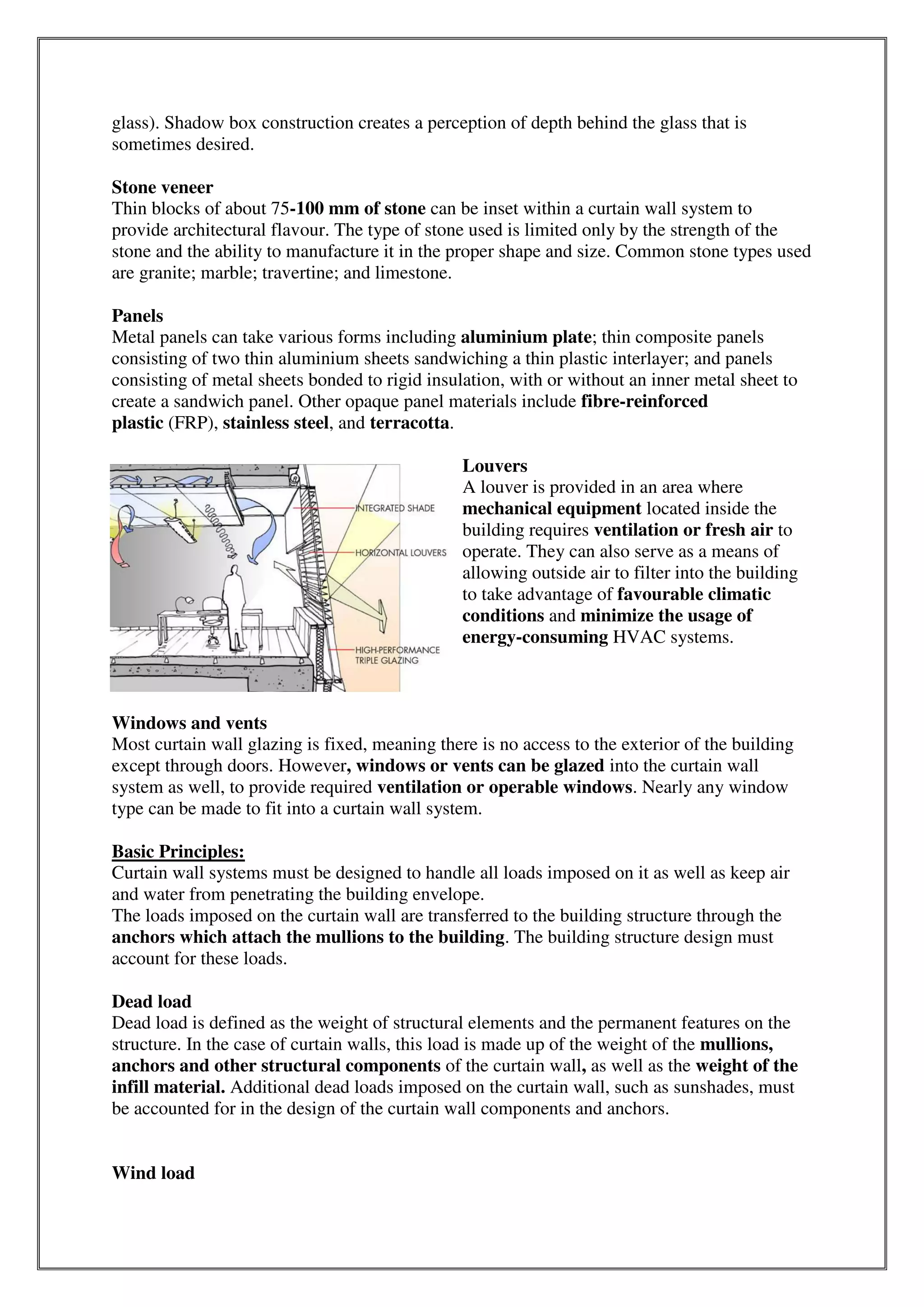 glass). Shadow box construction creates a perception of depth behind the glass that is
sometimes desired.
Stone veneer
Thin blocks of about 75-100 mm of stone can be inset within a curtain wall system to
provide architectural flavour. The type of stone used is limited only by the strength of the
stone and the ability to manufacture it in the proper shape and size. Common stone types used
are granite; marble; travertine; and limestone.
Panels
Metal panels can take various forms including aluminium plate; thin composite panels
consisting of two thin aluminium sheets sandwiching a thin plastic interlayer; and panels
consisting of metal sheets bonded to rigid insulation, with or without an inner metal sheet to
create a sandwich panel. Other opaque panel materials include fibre-reinforced
plastic (FRP), stainless steel, and terracotta.
Louvers
A louver is provided in an area where
mechanical equipment located inside the
building requires ventilation or fresh air to
operate. They can also serve as a means of
allowing outside air to filter into the building
to take advantage of favourable climatic
conditions and minimize the usage of
energy-consuming HVAC systems.
Windows and vents
Most curtain wall glazing is fixed, meaning there is no access to the exterior of the building
except through doors. However, windows or vents can be glazed into the curtain wall
system as well, to provide required ventilation or operable windows. Nearly any window
type can be made to fit into a curtain wall system.
Basic Principles:
Curtain wall systems must be designed to handle all loads imposed on it as well as keep air
and water from penetrating the building envelope.
The loads imposed on the curtain wall are transferred to the building structure through the
anchors which attach the mullions to the building. The building structure design must
account for these loads.
Dead load
Dead load is defined as the weight of structural elements and the permanent features on the
structure. In the case of curtain walls, this load is made up of the weight of the mullions,
anchors and other structural components of the curtain wall, as well as the weight of the
infill material. Additional dead loads imposed on the curtain wall, such as sunshades, must
be accounted for in the design of the curtain wall components and anchors.
Wind load
 