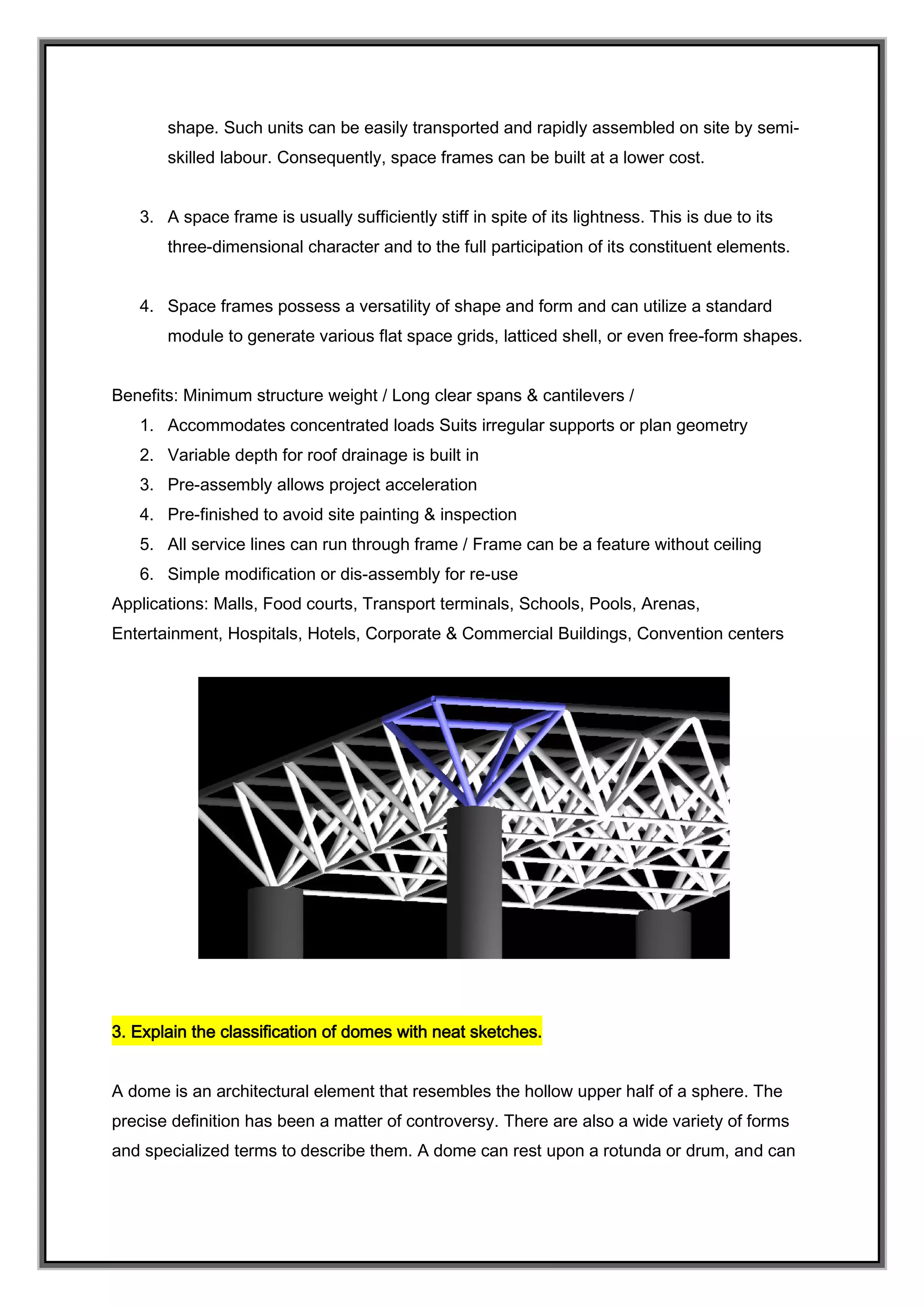 shape. Such units can be easily transported and rapidly assembled on site by semi-
skilled labour. Consequently, space frames can be built at a lower cost.
3. A space frame is usually sufficiently stiff in spite of its lightness. This is due to its
three-dimensional character and to the full participation of its constituent elements.
4. Space frames possess a versatility of shape and form and can utilize a standard
module to generate various flat space grids, latticed shell, or even free-form shapes.
Benefits: Minimum structure weight / Long clear spans & cantilevers /
1. Accommodates concentrated loads Suits irregular supports or plan geometry
2. Variable depth for roof drainage is built in
3. Pre-assembly allows project acceleration
4. Pre-finished to avoid site painting & inspection
5. All service lines can run through frame / Frame can be a feature without ceiling
6. Simple modification or dis-assembly for re-use
Applications: Malls, Food courts, Transport terminals, Schools, Pools, Arenas,
Entertainment, Hospitals, Hotels, Corporate & Commercial Buildings, Convention centers
3. Explain the classification of domes with neat sketches.
A dome is an architectural element that resembles the hollow upper half of a sphere. The
precise definition has been a matter of controversy. There are also a wide variety of forms
and specialized terms to describe them. A dome can rest upon a rotunda or drum, and can
 