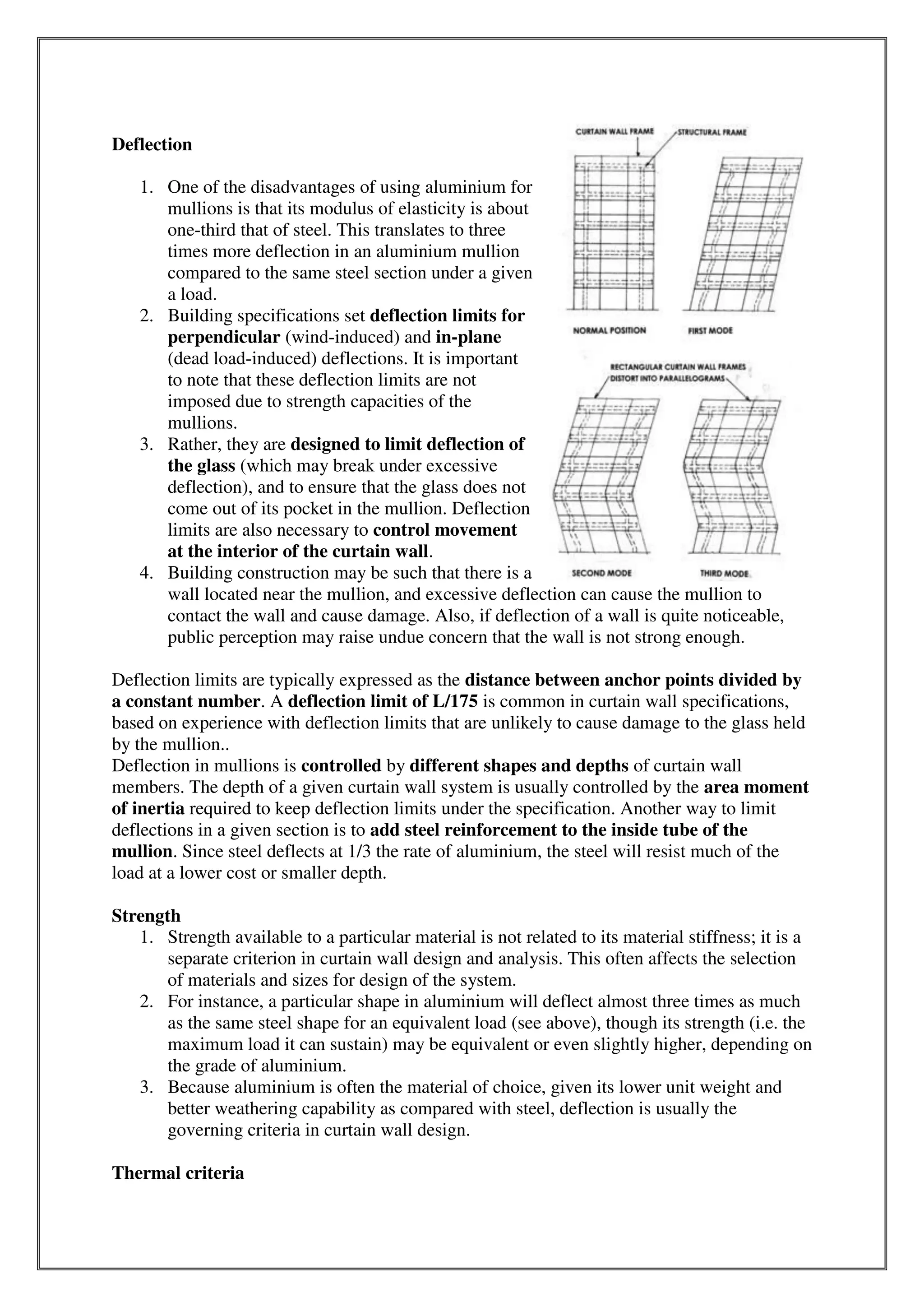Deflection
1. One of the disadvantages of using aluminium for
mullions is that its modulus of elasticity is about
one-third that of steel. This translates to three
times more deflection in an aluminium mullion
compared to the same steel section under a given
a load.
2. Building specifications set deflection limits for
perpendicular (wind-induced) and in-plane
(dead load-induced) deflections. It is important
to note that these deflection limits are not
imposed due to strength capacities of the
mullions.
3. Rather, they are designed to limit deflection of
the glass (which may break under excessive
deflection), and to ensure that the glass does not
come out of its pocket in the mullion. Deflection
limits are also necessary to control movement
at the interior of the curtain wall.
4. Building construction may be such that there is a
wall located near the mullion, and excessive deflection can cause the mullion to
contact the wall and cause damage. Also, if deflection of a wall is quite noticeable,
public perception may raise undue concern that the wall is not strong enough.
Deflection limits are typically expressed as the distance between anchor points divided by
a constant number. A deflection limit of L/175 is common in curtain wall specifications,
based on experience with deflection limits that are unlikely to cause damage to the glass held
by the mullion..
Deflection in mullions is controlled by different shapes and depths of curtain wall
members. The depth of a given curtain wall system is usually controlled by the area moment
of inertia required to keep deflection limits under the specification. Another way to limit
deflections in a given section is to add steel reinforcement to the inside tube of the
mullion. Since steel deflects at 1/3 the rate of aluminium, the steel will resist much of the
load at a lower cost or smaller depth.
Strength
1. Strength available to a particular material is not related to its material stiffness; it is a
separate criterion in curtain wall design and analysis. This often affects the selection
of materials and sizes for design of the system.
2. For instance, a particular shape in aluminium will deflect almost three times as much
as the same steel shape for an equivalent load (see above), though its strength (i.e. the
maximum load it can sustain) may be equivalent or even slightly higher, depending on
the grade of aluminium.
3. Because aluminium is often the material of choice, given its lower unit weight and
better weathering capability as compared with steel, deflection is usually the
governing criteria in curtain wall design.
Thermal criteria
 